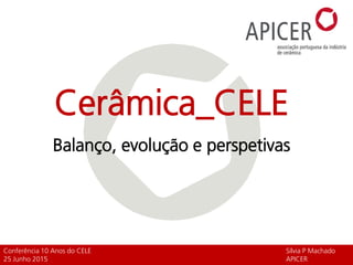Cerâmica_CELE
Balanço, evolução e perspetivas
Conferência 10 Anos do CELE Sílvia P Machado
25 Junho 2015 APICER
 