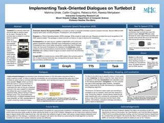 Implementing Task-Oriented Dialogues on Turtlebot 2
Mahima Ghale, Caitlin Coggins, Rebecca Kim, Raeesa Mehjabeen
Interactive Computing Research Lab
Mount Holyoke College, Department of Computer Science
Professor Heather Pon-Barry
turtlebot edit.jpg
Text to speech(TTS) is a speech
synthesizer that converts text input into
speech output. Google TTS was used
because its voice output flows smoothly and
sounds most human-like out of all that were
tried during this summer research.
Future works for this research involve improving speech recognition by using acoustic modeling in Pocketsphinx, switching to Kaldi,
and/or improving input audio quality by either placing the Kinect on top of the Turtlebot. Dialogues can be made more natural by finding
ways to signal (using LEDs, beep sound etc.) the user when the turtlebot is ready to listen, and using a mixed-initiative interaction and
varying patterns in the dialogue. Localization and navigation will need to be refined by customizing the SLAM algorithm so that the
Turtlebot can recover from sudden obstacles quickly and efficiently.
Future	Works
Text	To	Speech	(TTS)
Kinect
Figure	4.	The	process	of	running	Google	TTS	on	the	
Turtlebot
Acknowledgements
We would like to thank Professor Heather Pon-Barry for providing us with the
opportunity to work on this project, the Clare Boothe Luce Fund and Mount Holyoke
LYNK Fund for providing necessary funding, and the Computer Science Department
for constant help and support. We would also like to thank Joydeep and his team in
AMRL at University of Massachusetts for helping us set up the Turtlebot.
Navigation,	Mapping,	and	Localization
For Navi to be able to go to specific rooms, it must create
a map (mapping), be able to read the map, keep track of
its position in the map (localization) and calculate a path
to the desired destination (navigation). For this purpose,
we used a ROS package called turtlebot_navigation,
which implements the SLAM (Simultaneous Localization
and Mapping) algorithm.
The Kinect’s 3D Sensors detect walls and everything it
considers to be an obstacle, which are then saved as a
map. During the research, several places inside the lab
were marked with room numbers for convenience. When
given a map of the environment and the Navi’s initial
position, the turtlebot_navigation package calculates a
path to reach its destination.
particular word or a group of words in a
phrase or a sentence, enables Navi to
understand the user as long as a keyword
is found in the user’s speech or utterance.
This allows the user to answer Navi’s
questions freely, without having to follow a
dialogue script. The conversation was
converted into a Turtlebot-readable format
using GraphML, an XML representation of
a graph containing nodes and edges.
Dialogues
Figure 2. A part of GraphML from the Turtlebot’s Dialogue.The yellow
boxes above are nodes(Turtlebot’s speech) and the thin arrows with text
labels are edges(keywords from user’s speech).
ASR TTS TaskGraph
Figure	5.	Kinect, with	
its	labeled	parts,	used	
for	ASR,	as	well	as	for	
mapping	and	
navigation
Turtlebot 2 is a service robot that
should be able to perform tasks
for its users. The goal for this
summer was to enable it to deliver
items or guide a
Abstract
visitor to a
room. To make
this possible,
the main focus
was on
behavior and
speech
recognition,
which allows
users to ask
the TurtleBot
for help rather
than typing in
instructions on
a computer.
Figure 1. Turtlebot 2,
named Navi, in
Interactive
Computing Research
Lab (ICRL)
Figure 5. The map of Interactive Computing Research
Lab (ICRL) created by driving Navi around through
teleoperation, using keyboards to control where it
moves.
Automatic	Speech	Recognition	(ASR)
Pocketsphinx is an open-source, speaker-independent, and continuous
speech recognition engine. Although more challenging to install and use,
Pocketsphinx has a much better recognition quality than that of Rospeex.
Users can fine-tune Pocketsphinx by creating a new dictionary, which
contains a list of pronunciations of words that the TurtleBot can recognize.
Grammar also makes it easier to figure out which words from the dictionary
were spoken.
Google ASR is a closed-source, online ASR system that converts audio to
text. It returns several texts that may correspond to the audio input, and
also provides a confidence level.
Automatic Speech Recognition(ASR) is a process by which a computer translates a person’s speech into text. Several different ASR
engines were used, including Rospeex, Pocketsphinx, and Google ASR.
Rospeex is a Robot Operating System (ROS) package. While simple to install and use, Rospeex provided the worst recognition of all
ASR systems tested. The package is closed sourced, so there is no way to improve the recognition.
Figure	3.	Several	scripts	are	need	to	run	Pocketsphinx.
Kinect is a Microsoft
sensor add-on for the
Xbox Gaming console. It
consists of a microphone
array, 3D Depth Sensors,
and an RGB camera.
A task-oriented dialogue (conversation) was developed based on the information required by Navi in
order to perform a task. In order to make the conversation as unconstrained (meaning that users don’t have
to follow an exact script to converse with Navi) as possible, word spotting and regular expression (regex)
were adopted. Regex, which can find a
 