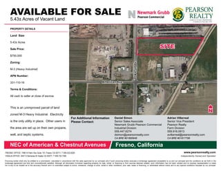 For Additional Information
Please Contact:
Daniel Simon
Senior Sales Associate
Newmark Grubb Pearson Commercial
Industrial Division
559.447.6274
dsimon@pearsonrealty.com
CA BRE #01895946
Adrian Villarreal
Senior Vice President
Pearson Realty
Farm Division
559.916.0913
avillarreal@pearsonrealty.com
CA BRE #01817798
PROPERTY DETAILS
Land Size:
5.43± Acres
Sale Price:
$750,000
Zoning:
M-3 (Heavy Industrial)
APN Number:	
331-110-16
Terms & Conditions:	
All cash to seller at close of escrow.
This is an unimproved parcel of land
zoned M-3 Heavy Industrial. Electricity
is the only utility in place. Other users in
the area are set up on their own propane,
well, and septic systems.
American Ave.
ChestnutAve.
Procuring broker shall only be entitled to a commission, calculated in accordance with the rates approved by our principal only if such procuring broker executes a brokerage agreement acceptable to us and our principal and the conditions as set forth in the
brokerage agreement are fully and unconditionally satisfied. Although all information furnished regarding property for sale, rental, or financing is from sources deemed reliable, such information has not been verified and no express representation is made
nor is any to be implied as to the accuracy thereof and it is submitted subject to errors, omissions, change of price, rental or other conditions, prior sale, lease or financing, or withdrawal without notice and to any special conditions imposed by our principal.
www.pearsonrealty.comFRESNO OFFICE: 7480 N Palm Ave Suite 101 Fresno CA 93711, T 559.432.6200
VISALIA OFFICE: 3447 S Demaree St Visalia CA 93277, T 559.732.7300 Independently Owned and Operated
AVAILABLE FOR SALE
5.43± Acres of Vacant Land
NEC of American & Chestnut Avenues Fresno, California
 