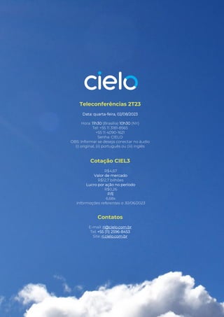 Release de Resultados 2T23
Teleconferências 2T23
Data: quarta-feira, 02/08/2023
Hora: 11h30 (Brasília) 10h30 (NY)
Tel: +55 11 3181-8565
+55 11 4090-1621
Senha: CIELO
OBS: Informar se deseja conectar no áudio
(i) original, (ii) português ou (iii) inglês
Cotação CIEL3
R$4,67
Valor de mercado
R$12,7 bilhões
Lucro por ação no período
R$0,26
P/E
6,68x
Informações referentes a 30/06/2023
Contatos
E-mail: ri@cielo.com.br
Tel: +55 (11) 2596-8453
Site: ri.cielo.com.br
 