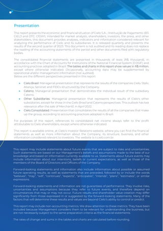 2Q23 Earnings Release 3
Presentation
This report presents the economic and financial situation of Cielo S.A – Instituição de Pagamento (B3:
CIEL3 and OTC: CIOXY). Intended for market analysts, shareholders, investors, the press, and other
stakeholders, this document provides analyses, indicators and information considered relevant for
analyzing the performance of Cielo and its subsidiaries. It is released quarterly and presents the
results of the second quarter of 2023. This document is not audited and its reading does not replace
the reading of the accounting statements of the period and other documents filed with regulatory
bodies.
The consolidated financial statements are presented in thousands of reais (R$ thousand), in
accordance with the Chart of Accounts for Institutions of the National Financial System (COSIF) and
accounting practices adopted in Brazil. The tables and charts in this report show values in R$ million,
except where otherwise indicated. Occasionally, accounting data may be supplemented by
operational and/or management information (not audited).
Below are the different perspectives presented in this report:
• Cielo Brasil: Managerial presentation that represents the results of the companies Cielo, Stelo,
Aliança, Servinet and FIDCs structured by the Company.
• Cateno: Managerial presentation that demonstrates the individual result of the subsidiary
Cateno.
• Other Subsidiaries: Managerial presentation that represents the results of Cielo's other
subsidiaries, except for those in the Cielo Brasil and Cateno perspectives. This outlook has lost
relevance after the sale of MerchantE in April 2022.
• Cielo Consolidated: Presentation that consolidates the results of all the companies that make
up the group, according to accounting practices adopted in Brazil.
For purposes of this report, references to consolidated net income always refer to the profit
attributable to Cielo shareholders, except where otherwise indicated.
This report is available online, at Cielo’s Investor Relations website, where you can find the financial
statements as well as more information about the Company, its structure, business, and other
information considered relevant to investors. The website is ri.cielo.com.br.
This report may include statements about future events that are subject to risks and uncertainties.
Such statements are based on our Management’s beliefs and assumptions made to the best of our
knowledge and based on information currently available to us. Statements about future events may
include information about our intentions, beliefs or current expectations, as well as those of the
members of the Board of Directors and Officers of the Company.
Forward-looking statements and information also include information about possible or assumed
future operating results, as well as statements that are preceded, followed by or include the words
“believes”, “may”, “will”, “continues”, “expects”, “anticipates”, “intends”, “plans”, “estimates”, or similar
expressions.
Forward-looking statements and information are not guarantees of performance. They involve risks,
uncertainties and assumptions because they refer to future events, and therefore depend on
circumstances that may or may not occur. Future results and shareholder value creation may differ
significantly from those expressed in or suggested by the forward-looking statements. Many of the
factors that will determine these results and values are beyond Cielo’s ability to control or predict.
This report may include non-accounting metrics. We draw attention to these metrics. They have been
included because Management considers them to be relevant for understanding the business, but
are not necessarily subject to the same preparation criteria as the financial statements.
The rates of change and sums in the tables and charts are calculated before rounding.
 