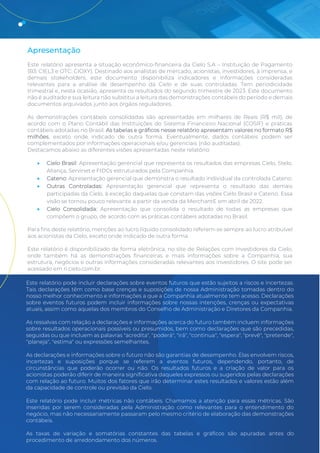 Release de Resultados 2T23 3
Apresentação
Este relatório apresenta a situação econômico-financeira da Cielo S.A – Instituição de Pagamento
(B3: CIEL3 e OTC: CIOXY). Destinado aos analistas de mercado, acionistas, investidores, à imprensa, e
demais stakeholders, este documento disponibiliza indicadores e informações consideradas
relevantes para a análise de desempenho da Cielo e de suas controladas. Tem periodicidade
trimestral e, nesta ocasião, apresenta os resultados do segundo trimestre de 2023. Este documento
não é auditado e sua leitura não substitui a leitura das demonstrações contábeis do período e demais
documentos arquivados junto aos órgãos reguladores.
As demonstrações contábeis consolidadas são apresentadas em milhares de Reais (R$ mil), de
acordo com o Plano Contábil das Instituições do Sistema Financeiro Nacional (COSIF) e práticas
contábeis adotadas no Brasil. As tabelas e gráficos nesse relatório apresentam valores no formato R$
milhões, exceto onde indicado de outra forma. Eventualmente, dados contábeis podem ser
complementados por informações operacionais e/ou gerenciais (não auditadas).
Destacamos abaixo as diferentes visões apresentadas neste relatório:
• Cielo Brasil: Apresentação gerencial que representa os resultados das empresas Cielo, Stelo,
Aliança, Servinet e FIDCs estruturados pela Companhia.
• Cateno: Apresentação gerencial que demonstra o resultado individual da controlada Cateno.
• Outras Controladas: Apresentação gerencial que representa o resultado das demais
participadas da Cielo, à exceção daquelas que constam das visões Cielo Brasil e Cateno. Essa
visão se tornou pouco relevante a partir da venda da MerchantE em abril de 2022.
• Cielo Consolidada: Apresentação que consolida o resultado de todas as empresas que
compõem o grupo, de acordo com as práticas contábeis adotadas no Brasil.
Para fins deste relatório, menções ao lucro líquido consolidado referem-se sempre ao lucro atribuível
aos acionistas da Cielo, exceto onde indicado de outra forma.
Este relatório é disponibilizado de forma eletrônica, no site de Relações com Investidores da Cielo,
onde também há as demonstrações financeiras e mais informações sobre a Companhia, sua
estrutura, negócios e outras informações consideradas relevantes aos investidores. O site pode ser
acessado em ri.cielo.com.br.
Este relatório pode incluir declarações sobre eventos futuros que estão sujeitos a riscos e incertezas.
Tais declarações têm como base crenças e suposições de nossa Administração tomadas dentro do
nosso melhor conhecimento e informações a que a Companhia atualmente tem acesso. Declarações
sobre eventos futuros podem incluir informações sobre nossas intenções, crenças ou expectativas
atuais, assim como aquelas dos membros do Conselho de Administração e Diretores da Companhia.
As ressalvas com relação a declarações e informações acerca do futuro também incluem informações
sobre resultados operacionais possíveis ou presumidos, bem como declarações que são precedidas,
seguidas ou que incluem as palavras "acredita", "poderá", "irá", "continua", "espera", "prevê", "pretende",
"planeja", "estima" ou expressões semelhantes.
As declarações e informações sobre o futuro não são garantias de desempenho. Elas envolvem riscos,
incertezas e suposições porque se referem a eventos futuros, dependendo, portanto, de
circunstâncias que poderão ocorrer ou não. Os resultados futuros e a criação de valor para os
acionistas poderão diferir de maneira significativa daqueles expressos ou sugeridos pelas declarações
com relação ao futuro. Muitos dos fatores que irão determinar estes resultados e valores estão além
da capacidade de controle ou previsão da Cielo.
Este relatório pode incluir métricas não contábeis. Chamamos a atenção para essas métricas. São
inseridas por serem consideradas pela Administração como relevantes para o entendimento do
negócio, mas não necessariamente passaram pelo mesmo critério de elaboração das demonstrações
contábeis.
As taxas de variação e somatórias constantes das tabelas e gráficos são apuradas antes do
procedimento de arredondamento dos números.
 