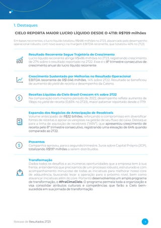 Release de Resultados 2T23 4
1. Destaques
CIELO REPORTA MAIOR LUCRO LÍQUIDO DESDE O 4T18: R$709 milhões
Em bases recorrentes, o lucro líquido totalizou R$486 milhões no 2T23, alavancado pelo desempenho
operacional robusto, com novo avanço na margem EBITDA recorrente, que totalizou 40% no 2T23.
Resultado Recorrente Segue Trajetória de Crescimento
Lucro líquido recorrente atinge R$486 milhões no 2T23, registrando crescimento
de 27% sobre o resultado reportado no 2T22. Esse é o 8º trimestre consecutivo de
crescimento anual do lucro líquido recorrente.
Crescimento Sustentado por Melhorias no Resultado Operacional
EBITDA recorrente de R$1.046 milhões, 14% sobre 2T22. Resultado se beneficiou
de aumento do yield de receita e desempenho da Cateno.
Receitas Líquidas da Cielo Brasil Crescem 4% sobre 2T22
Na comparação com mesmo período de 2022, desempenho reflete aumento de
13bps no yield de receita (0,83% no 2T23), maior patamar reportado desde o 1T19.
Expansão dos Negócios de Antecipação de Recebíveis
Volume antecipado de R$32 bilhões, reforçando o compromisso em diversificar
fontes de receitas e apoiar os varejistas na gestão de seu fluxo de caixa. Destaque
para a linha de aquisição de recebíveis (“ARV”), que apresentou crescimento de
receita pelo 8º trimestre consecutivo, registrando uma elevação de 64% quando
comparado ao 2T22.
Proventos
Companhia aprovou, para o segundo trimestre, Juros sobre Capital Próprio (JCP),
totalizando R$197 milhões a serem distribuídos.
Transformação
Dados todos os desafios e as inúmeras oportunidades que a empresa tem à sua
frente, entendemos que precisamos de um processo robusto, estruturado e com
acompanhamento minucioso de todas as iniciativas para melhorar nosso core
de adquirência, buscando levar a operação para o próximo nível, bem como
alavancar iniciativas além do core. Portanto desenvolvemos um amplo programa
de transformação, o #PraCimaCielo. O programa permeia toda a organização e
visa consolidar atributos culturais e competências que farão a Cielo bem-
sucedida em sua jornada de transformação.
 