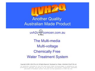 Another Quality
Australian Made Product
The Multi-media
Multi-voltage
Chemically Free
Water Treatment System
uvh2o comcen.com.au
Copyright ©2001 UVH2O Pty Ltd. All Rights Reserved Developed by J.Meijer, UltraViolet H’two’O Pty Ltd.
All materials contained on this site and within these following pages or presentation are
protected by copyright law and may not be reproduced, distributed, transmitted, displayed,
published or broadcast without the prior written permission of UVH2O Pty Ltd.
 