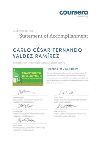 coursera.org
Statement of Accomplishment
DECEMBER 28, 2015
CARLO CÉSAR FERNANDO
VALDEZ RAMÍREZ
HAS SUCCESSFULLY COMPLETED THE WORLD BANK GROUP'S MOOC ON
Financing for Development
This year the international community agreed on a new set of
comprehensive and universal development goals. This course
examines the main sources of development finance available and
the challenge of sourcing, mobilizing and leveraging them to meet
global development needs.
SUSAN MCADAMS,
SENIOR ADVISER, DEVELOPMENT FINANCE VICE
PRESIDENCY, WORLD BANK GROUP
SCOTT WHITE
PROJECT MANAGER, FINANCING FOR DEVELOPMENT
MOOC, WORLD BANK GROUP
JULIUS GWYER
PROGRAM OFFICER, DEVELOPMENT FINANCE VICE
PRESIDENCY, WORLD BANK GROUP
MARCO SCURIATTI
SPECIAL ASSISTANT, DEVELOPMENT FINANCE VICE
PRESIDENCY, WORLD BANK GROUP
DEMET CABBAR
FINANCIAL OFFICER, DEVELOPMENT FINANCE VICE
PRESIDENCY, WORLD BANK GROUP
 