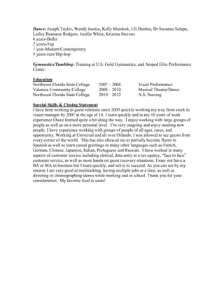 Dance: Joseph Taylor, Wendy Justice, Kelly Murdock, Uli Dunbar, Dr Suzanne Salapa,
Lesley Brasseux Rodgers, Jenifer White, Kristina Stevens
6 years-Ballet
2 years-Tap
1 year-Modern/Contemporary
5 years-Jazz/Hip-hop
Gymnastics/Tumbling: Training at U.S. Gold Gymnastics, and Amped Elite Performance
Center.
Education
Northwest Florida State College 2007 – 2008 Vocal Performance
Valencia Community College 2008 – 2010 Musical Theatre/Dance
Northwest Florida State College 2010 – 2012 A.S. Nursing
Special Skills & Closing Statement
I have been working in guest relations since 2005 quickly working my way from stock to
visual manager by 2007 at the age of 18. I learn quickly and in my 10 years of work
experience I have learned quite a bit along the way. I enjoy working with large groups of
people as well as on a more personal level. I’m very outgoing and enjoy meeting new
people. I have experience working with groups of people of all ages, races, and
opportunity. Working at Universal and all over Orlando, I was allowed to see guests from
every corner of the world. This has also allowed me to partially become fluent in
Spanish as well as learn casual greetings in many other languages such as French,
German, Chinese, Japanese, Italian, Portuguese and Russian. I have worked in many
aspects of customer service including clerical, data entry at a tax agency, “face to face”
customer service, as well as more hands on guest recovery situations. I may not have a
BA or MA in business but I learn quickly, and strive to succeed. As you can see by my
resume I am very good at multitasking, having multiple jobs at a time, as well as
directing or choreographing shows while working and in school. Thank you for your
consideration. My favorite food is sushi!
 