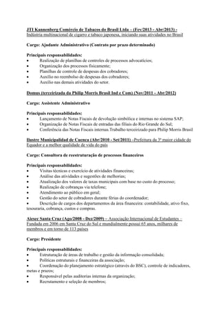 JTI Kannenberg Comércio de Tabacos do Brasil Ltda – (Fev/2013 - Abr/2013) -
Indústria multinacional de cigarro e tabaco japonesa, iniciando suas atividades no Brasil
Cargo: Ajudante Administrativo (Contrato por prazo determinado)
Principais responsabilidades:
 Realização de planilhas de controles de processos advocatícios;
 Organização dos processos fisicamente;
 Planilhas de controle de despesas dos cobradores;
 Auxílio no reembolso de despesas dos cobradores;
 Auxílio nas demais atividades do setor.
Domus (terceirizada da Philip Morris Brasil Ind e Com) (Nov/2011 - Abr/2012)
Cargo: Assistente Administrativo
Principais responsabilidades:
 Lançamento de Notas Fiscais de devolução simbólica e internas no sistema SAP;
 Organização de Notas Fiscais de entradas das filiais do Rio Grande do Sul;
 Conferência das Notas Fiscais internas.Trabalho terceirizado para Philip Morris Brasil
Ilustre Municipalidad de Cuenca (Abr/2010 - Set/2011) –Prefeitura da 3ª maior cidade do
Equador e a melhor qualidade de vida do país
Cargo: Consultora de reestruturação de processos financeiros
Principais responsabilidades:
 Visitas técnicas e exercício de atividades financeiras;
 Análise das atividades e sugestões de melhorias;
 Atualização dos valores de taxas municipais com base no custo do processo;
 Realização de cobranças via telefone;
 Atendimento ao público em geral;
 Gestão do setor de cobradores durante férias do coordenador;
 Descrição de cargos dos departamentos da área financeira: contabilidade, ativo fixo,
tesouraria, cobrança, custos e compras.
Aiesec Santa Cruz (Ago/2008 - Dez/2009) – Associação Internacional de Estudantes –
Fundada em 2006 em Santa Cruz do Sul e mundialmente possui 65 anos, milhares de
membros e em torno de 113 países
Cargo: Presidente
Principais responsabilidades:
 Estruturação de áreas de trabalho e gestão da informação consolidada;
 Políticas estruturais e financeiras da associação;
 Coordenação do planejamento estratégico (através do BSC), controle de indicadores,
metas e prazos;
 Responsável pelas auditorias internas da organização;
 Recrutamento e seleção de membros;
 