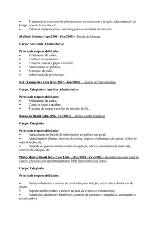  Treinamentos contínuos de planejamento, recrutamento e seleção, administração do
tempo, desenvolvimento, etc.
 Palestras motivacionais e coaching para os membros da diretoria.
Skylimit Idiomas (Ago/2008 - Dez/2009) – Escola de Idiomas
Cargo: Assistente Administativo
Principais responsabilidades:
 Fechamento de caixa;
 Controle de orçamento;
 Compras, contas a pagar e receber;
 Atendimento ao público;
 Marcação de aulas.
 Substituição de professores.
Kol Transportes Ltda (Out/2007 - Jun/2008) – Agente de frete marítimo
Cargo: Estagiária e Auxiliar Administativo
Principais responsabilidades:
 Fechamento de caixa;
 Contas a pagar e receber;
 Tracking de cargas e noções de emissão de BL.
Banco do Brasil (Abr/2006 - Set/2007) – Banco estatal brasileiro
Cargo: Estagiária
Principais responsabilidades:
 Atendimento no balcão de informações ao público em geral;
 Atendimentoa clientes, abertura de contas, seguros, fechamento de contas, títulos de
capitalização, etc;
 Suporte ao gerente administrativo da agência, ofícios, encomenda de materiais,
controle de estoque, etc.
Philip Morris Brasil Ind e Com Ltda – (Fev/2004 – Fev/2006) - Indústria multinacional de
cigarro e tabaco com aproximadamente 3000 funcionários no Brasil.
Cargo: Estagiária
Principais responsabilidades:
 Acompanhamento e análise de currículos para seleção, entrevistas e dinâmicas de
grupo;
 Suporte administrativo e técnico na área de eventos e treinamentos;
 Admissões, demissões, benefícios, controle de contratos ( estagiários, contratados e
terceirizados).
 