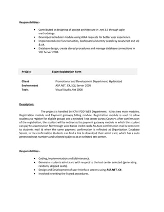 Responsibilities:-
• Contributed in designing of project architecture in .net 3.5 through agile
methodology.
• Developed scheduler module using AJAX requests for better user experience.
• Implemented core functionalities, dashboard and entity search by JavaScript and sql
& c#.
• Database design, create stored procedures and manage database connections in
SQL Server 2008.
Project Exam Registration Form
Client Promotional and Development Department, Hyderabad
Environment ASP.NET, C#, SQL Server 2005
Tools Visual Studio.Net 2008
Description:
The project is handled by ICFAI PDD WEB Department. It has two main modules,
Registration module and Payment gateway billing module. Registration module is used to allow
students to register for eligible groups and a selected Test center across Country. After confirmation
of the registration, the student will be redirected to payment gateway module in which the student
can pay his examination fee through valid banks credit cards An Auto confirmation mail is been sent
to students mail Id when the same payment confirmation is reflected at Organization Database
Server. In the confirmation Students can find a link to download their admit card, which has a auto
generated seat numbers and selected subjects at an selected test center.
Responsibilities:-
• Coding, Implementation and Maintenance.
• Generate students admit card with respect to the test center selected (generating
random/ skipped seats).
• Design and Development of user Interface screens using ASP.NET, C#.
• Involved in writing the Stored procedures.
 