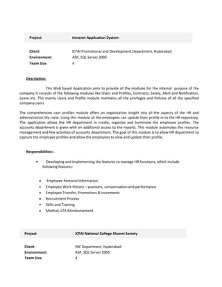 Project Intranet Application System
Client ICFAI Promotional and Development Department, Hyderabad
Environment ASP, SQL Server 2005
Team Size 4
Description:
This Web based Application aims to provide all the modules for the internal purpose of the
company it consists of the following modules like Users and Profiles, Contracts, Salary, Alert and Notification,
Leave etc. The mainly Users and Profile module maintains all the privileges and Policies of all the specified
company users
The comprehensive user profiles module offers an organization insight into all the aspects of the HR and
administration life cycle. Using this module all the employees can update their profile in to the HR repository.
The application allows the HR department in create, organize and terminate the employee profiles. The
accounts department is given with an additional access to the reports. This module automates the resource
management and few activities of accounts department. The goal of this module is to allow HR department to
capture the employee profiles and allow the employees to view and update their profile.
Responsibilities:-
• Developing and implementing the features to manage HR functions, which include
following features:
• Employee Personal Information
• Employee Work History – positions, compensation and performance
• Employee Transfer, Promotions & Increments
• Recruitment Process
• Skills and Training
• Medical, LTA Reimbursement
Project ICFAI National College Alumni Society
Client INC Department, Hyderabad
Environment ASP, SQL Server 2005
Team Size 4
 