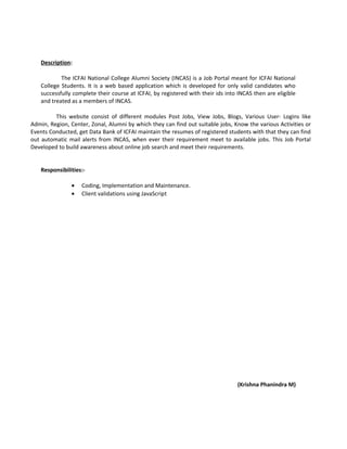 Description:
The ICFAI National College Alumni Society (INCAS) is a Job Portal meant for ICFAI National
College Students. It is a web based application which is developed for only valid candidates who
successfully complete their course at ICFAI, by registered with their ids into INCAS then are eligible
and treated as a members of INCAS.
This website consist of different modules Post Jobs, View Jobs, Blogs, Various User- Logins like
Admin, Region, Center, Zonal, Alumni by which they can find out suitable jobs, Know the various Activities or
Events Conducted, get Data Bank of ICFAI maintain the resumes of registered students with that they can find
out automatic mail alerts from INCAS, when ever their requirement meet to available jobs. This Job Portal
Developed to build awareness about online job search and meet their requirements.
Responsibilities:-
• Coding, Implementation and Maintenance.
• Client validations using JavaScript
(Krishna Phanindra M)
 