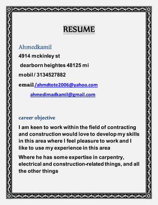 RESUME
Ahmedkamil
4914 mckinley st
dearborn heightes 48125 mi
mobil / 3134527882
email/ahmdtote2006@yahoo.com
ahmedimadkamil@gmail.com
career objective
I am keen to work within the field of contracting
and construction would love to develop my skills
in this area where I feel pleasure to work and I
like to use my experience in this area
Where he has some expertise in carpentry,
electrical and construction-related things, and all
the other things
 