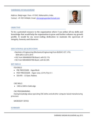SHRIRANG M MUJUMDAR
Address: Balaji nagar, Pune- 411043, Maharashtra, India.
Contact: +91-9011494684, Email:
OBJECTIVE
To be a potential resource to the organization where I can utilize all my skills and
knowledge that would help the organization to grow and further enhance
profile. It would be my never
integrity, honesty and character.
EDUCATIONAL QUALIFICATION
• Bachelor of Engineering (Mechanical Engineering) from BLDEA’S CET, VTU,
With 68% in 2013-2014
• HSC from MAHARASHTRA Board,
• SSC from MAHARASHTRA Board,
KEY SKILLS
FEA SKILLS
 PRE PROCESSOR: - HyperMesh
 POST PROCESSOR: - Hyper
 SOLVER: - LS-Dyna, Radioss
CAD SKILLS
 CAD & CAM in Solid edge
CNC PROGRAMMING
Having knowledge about operating CNC lathes and all other computer
processes.
MICROSOFT OFFICE
SUMMARY
SHRIRANG MADAN MUJUMDAR,July
411043, Maharashtra, India.
94684, Email: shrirangmujumdar@email.com
To be a potential resource to the organization where I can utilize all my skills and
would help the organization to grow and further enhance
my never-ending dedication to maintain the spectrum of
esty and character.
EDUCATIONAL QUALIFICATION
• Bachelor of Engineering (Mechanical Engineering) from BLDEA’S CET, VTU,
MAHARASHTRA Board, with 55.11%
rom MAHARASHTRA Board, with 82.30%
HyperMesh
Hyper-view, LS-Pre Post 4.1.
Dyna, Radioss
CAD & CAM in Solid edge
Having knowledge about operating CNC lathes and all other computer based manufacturing
SHRIRANG MADAN MUJUMDAR,July 2015
To be a potential resource to the organization where I can utilize all my skills and
would help the organization to grow and further enhance my growth
ending dedication to maintain the spectrum of
• Bachelor of Engineering (Mechanical Engineering) from BLDEA’S CET, VTU,
based manufacturing
 