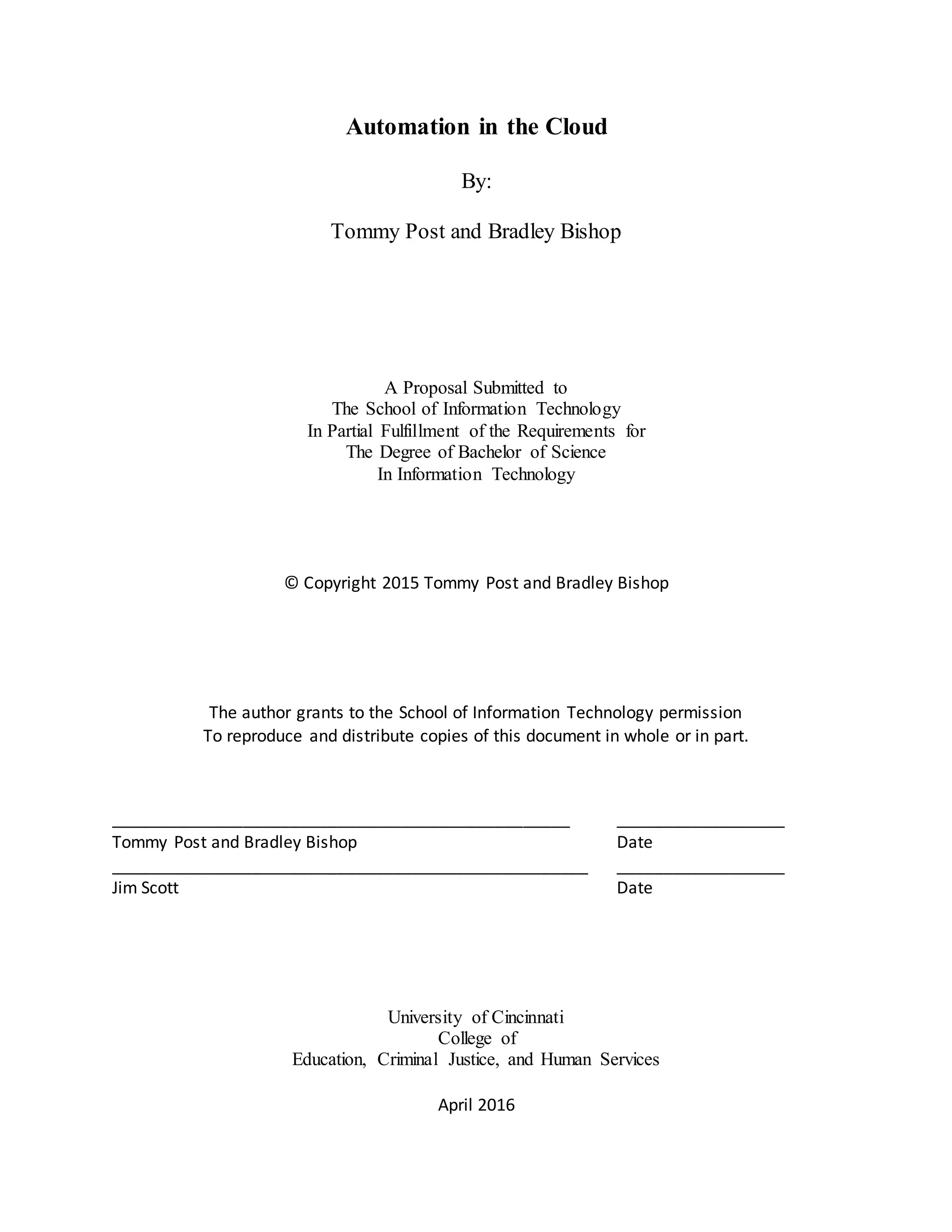 Automation in the Cloud
By:
Tommy Post and Bradley Bishop
A Proposal Submitted to
The School of Information Technology
In Partial Fulfillment of the Requirements for
The Degree of Bachelor of Science
In Information Technology
© Copyright 2015 Tommy Post and Bradley Bishop
The author grants to the School of Information Technology permission
To reproduce and distribute copies of this document in whole or in part.
_________________________________________________ __________________
Tommy Post and Bradley Bishop Date
___________________________________________________ __________________
Jim Scott Date
University of Cincinnati
College of
Education, Criminal Justice, and Human Services
April 2016
 