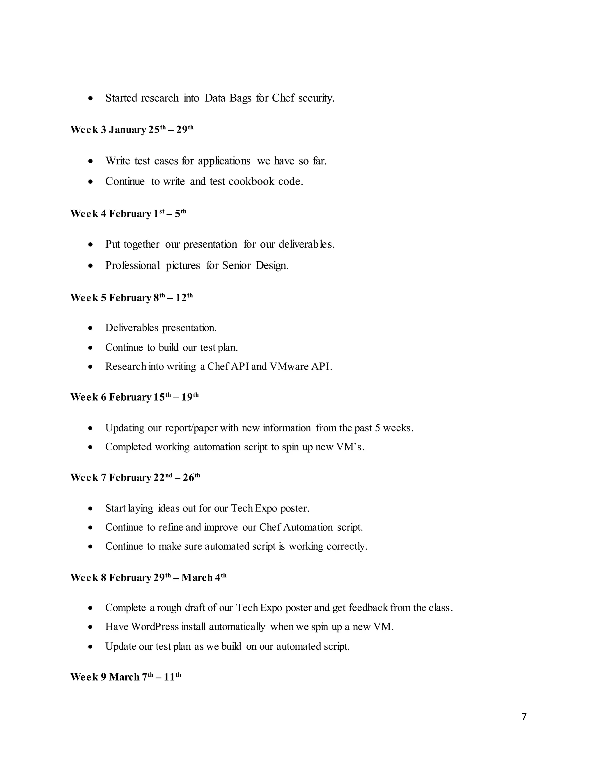 7
 Started research into Data Bags for Chef security.
Week 3 January 25th
– 29th
 Write test cases for applications we have so far.
 Continue to write and test cookbook code.
Week 4 February 1st
– 5th
 Put together our presentation for our deliverables.
 Professional pictures for Senior Design.
Week 5 February 8th
– 12th
 Deliverables presentation.
 Continue to build our test plan.
 Research into writing a Chef API and VMware API.
Week 6 February 15th
– 19th
 Updating our report/paper with new information from the past 5 weeks.
 Completed working automation script to spin up new VM’s.
Week 7 February 22nd
– 26th
 Start laying ideas out for our Tech Expo poster.
 Continue to refine and improve our Chef Automation script.
 Continue to make sure automated script is working correctly.
Week 8 February 29th
– March 4th
 Complete a rough draft of our Tech Expo poster and get feedback from the class.
 Have WordPress install automatically when we spin up a new VM.
 Update our test plan as we build on our automated script.
Week 9 March 7th
– 11th
 