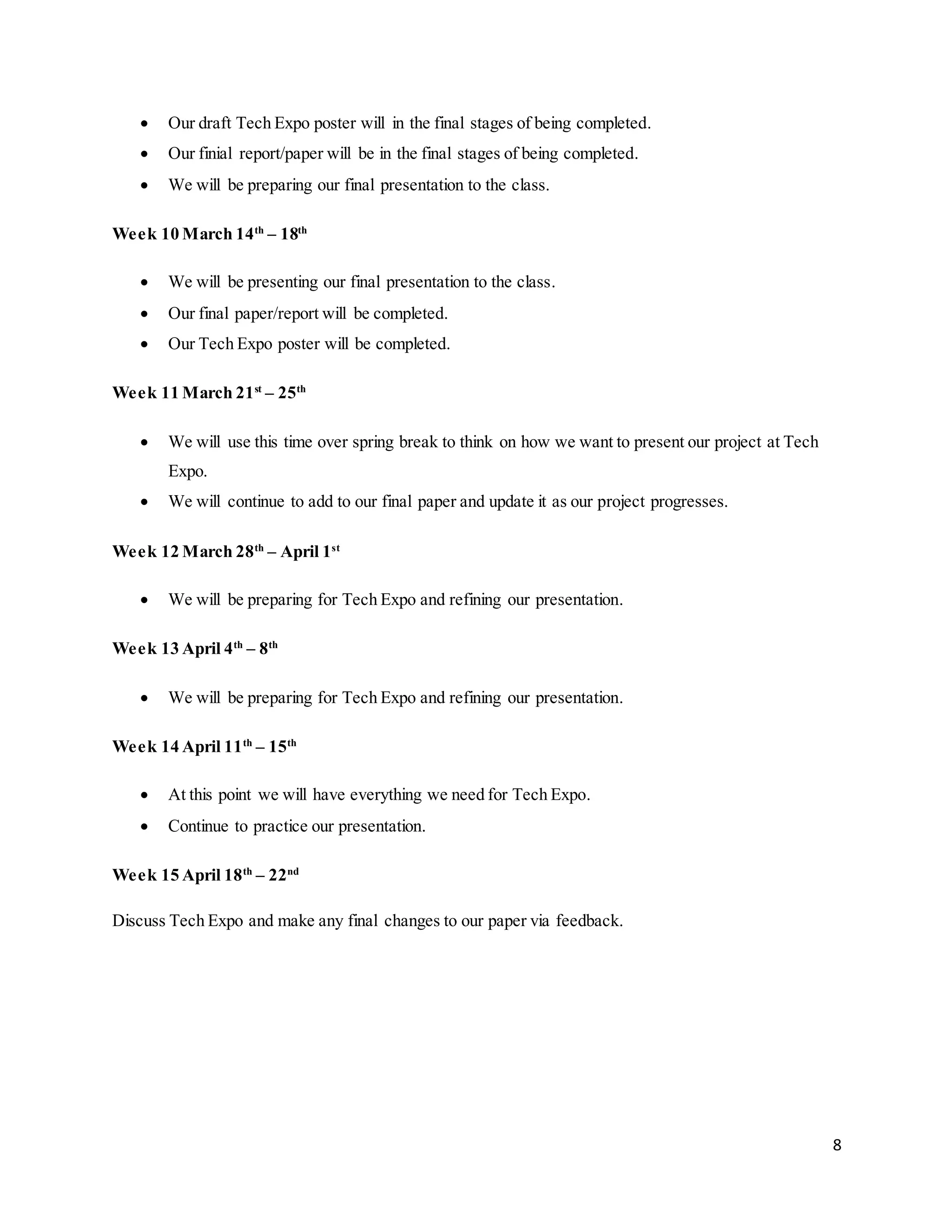 8
 Our draft Tech Expo poster will in the final stages of being completed.
 Our finial report/paper will be in the final stages of being completed.
 We will be preparing our final presentation to the class.
Week 10 March 14th
– 18th
 We will be presenting our final presentation to the class.
 Our final paper/report will be completed.
 Our Tech Expo poster will be completed.
Week 11 March 21st
– 25th
 We will use this time over spring break to think on how we want to present our project at Tech
Expo.
 We will continue to add to our final paper and update it as our project progresses.
Week 12 March 28th
– April 1st
 We will be preparing for Tech Expo and refining our presentation.
Week 13 April 4th
– 8th
 We will be preparing for Tech Expo and refining our presentation.
Week 14 April 11th
– 15th
 At this point we will have everything we need for Tech Expo.
 Continue to practice our presentation.
Week 15 April 18th
– 22nd
Discuss Tech Expo and make any final changes to our paper via feedback.
 