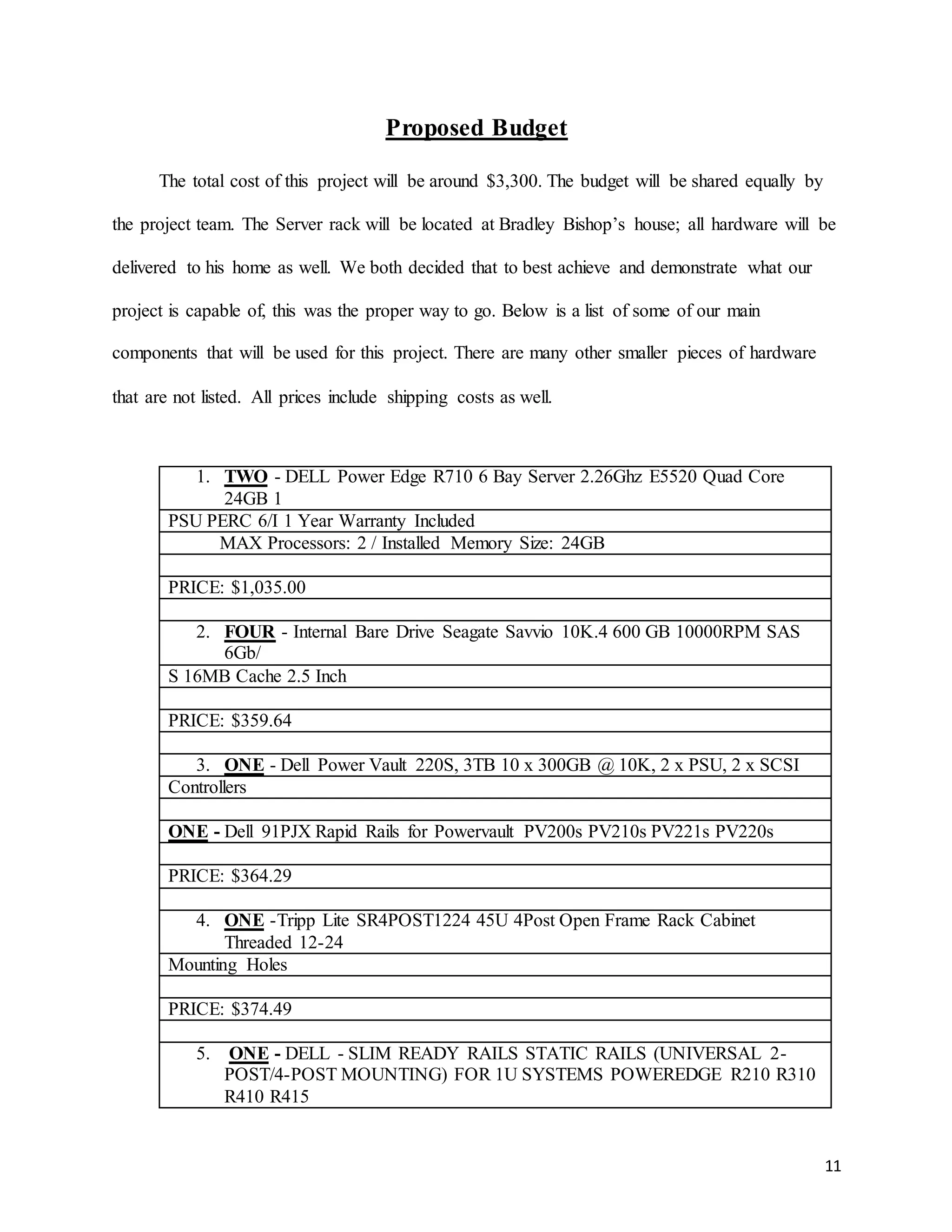11
Proposed Budget
The total cost of this project will be around $3,300. The budget will be shared equally by
the project team. The Server rack will be located at Bradley Bishop’s house; all hardware will be
delivered to his home as well. We both decided that to best achieve and demonstrate what our
project is capable of, this was the proper way to go. Below is a list of some of our main
components that will be used for this project. There are many other smaller pieces of hardware
that are not listed. All prices include shipping costs as well.
1. TWO - DELL Power Edge R710 6 Bay Server 2.26Ghz E5520 Quad Core
24GB 1
PSU PERC 6/I 1 Year Warranty Included
MAX Processors: 2 / Installed Memory Size: 24GB
PRICE: $1,035.00
2. FOUR - Internal Bare Drive Seagate Savvio 10K.4 600 GB 10000RPM SAS
6Gb/
S 16MB Cache 2.5 Inch
PRICE: $359.64
3. ONE - Dell Power Vault 220S, 3TB 10 x 300GB @ 10K, 2 x PSU, 2 x SCSI
Controllers
ONE - Dell 91PJX Rapid Rails for Powervault PV200s PV210s PV221s PV220s
PRICE: $364.29
4. ONE -Tripp Lite SR4POST1224 45U 4Post Open Frame Rack Cabinet
Threaded 12-24
Mounting Holes
PRICE: $374.49
5. ONE - DELL - SLIM READY RAILS STATIC RAILS (UNIVERSAL 2-
POST/4-POST MOUNTING) FOR 1U SYSTEMS POWEREDGE R210 R310
R410 R415
 