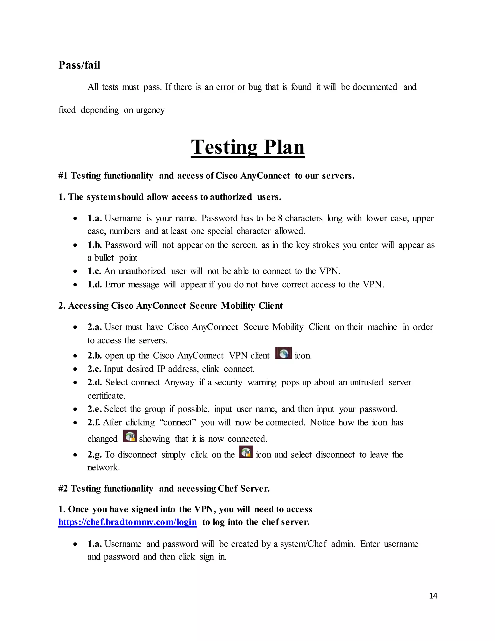 14
Pass/fail
All tests must pass. If there is an error or bug that is found it will be documented and
fixed depending on urgency
Testing Plan
#1 Testing functionality and access of Cisco AnyConnect to our servers.
1. The systemshould allow access to authorized users.
 1.a. Username is your name. Password has to be 8 characters long with lower case, upper
case, numbers and at least one special character allowed.
 1.b. Password will not appear on the screen, as in the key strokes you enter will appear as
a bullet point
 1.c. An unauthorized user will not be able to connect to the VPN.
 1.d. Error message will appear if you do not have correct access to the VPN.
2. Accessing Cisco AnyConnect Secure Mobility Client
 2.a. User must have Cisco AnyConnect Secure Mobility Client on their machine in order
to access the servers.
 2.b. open up the Cisco AnyConnect VPN client icon.
 2.c. Input desired IP address, clink connect.
 2.d. Select connect Anyway if a security warning pops up about an untrusted server
certificate.
 2.e. Select the group if possible, input user name, and then input your password.
 2.f. After clicking “connect” you will now be connected. Notice how the icon has
changed showing that it is now connected.
 2.g. To disconnect simply click on the icon and select disconnect to leave the
network.
#2 Testing functionality and accessing Chef Server.
1. Once you have signed into the VPN, you will need to access
https://chef.bradtommy.com/login to log into the chef server.
 1.a. Username and password will be created by a system/Chef admin. Enter username
and password and then click sign in.
 