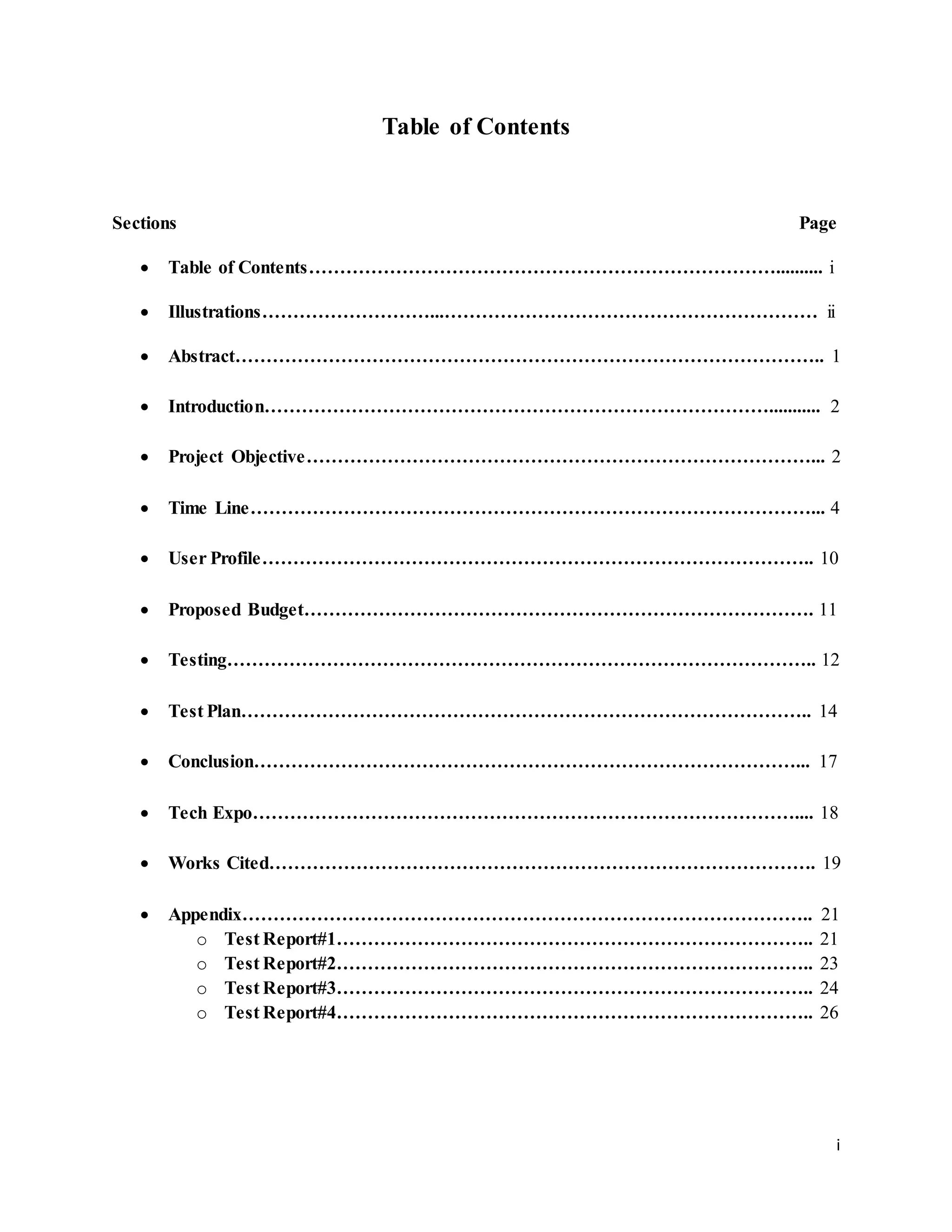 i
Table of Contents
Sections Page
 Table of Contents………………………………………………………………….......... i
 Illustrations………………………...…………………………………………………… ii
 Abstract………………………………………………………………………………….. 1
 Introduction………………………………………………………………………........... 2
 Project Objective………………………………………………………………………... 2
 Time Line………………………………………………………………………………... 4
 User Profile…………………………………………………………………………….. 10
 Proposed Budget………………………………………………………………………. 11
 Testing………………………………………………………………………………….. 12
 Test Plan……………………………………………………………………………….. 14
 Conclusion……………………………………………………………………………... 17
 Tech Expo…………………………………………………………………………….... 18
 Works Cited……………………………………………………………………………. 19
 Appendix……………………………………………………………………………….. 21
o Test Report#1………………………………………………………………….. 21
o Test Report#2………………………………………………………………….. 23
o Test Report#3………………………………………………………………….. 24
o Test Report#4………………………………………………………………….. 26
 