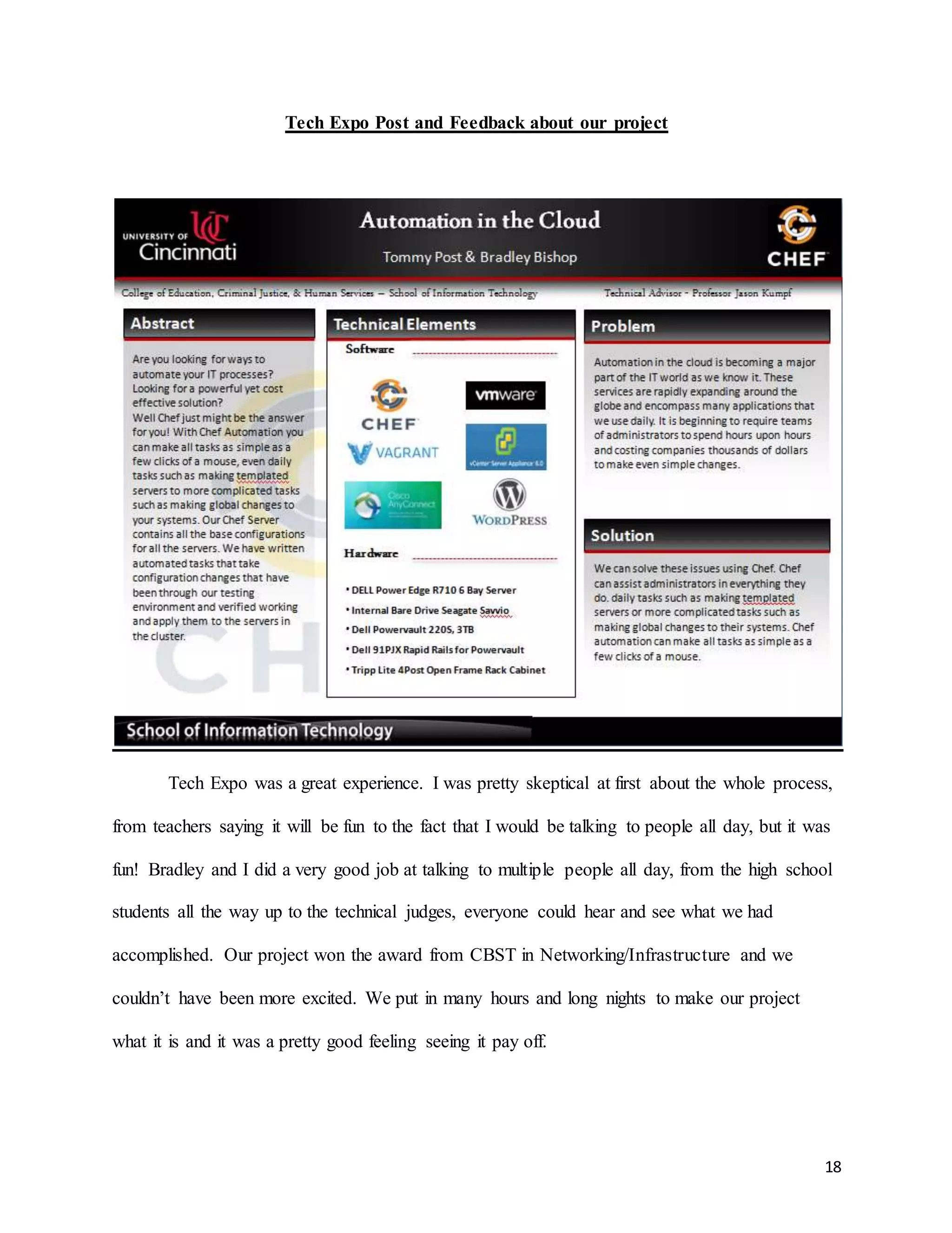 18
Tech Expo Post and Feedback about our project
Tech Expo was a great experience. I was pretty skeptical at first about the whole process,
from teachers saying it will be fun to the fact that I would be talking to people all day, but it was
fun! Bradley and I did a very good job at talking to multiple people all day, from the high school
students all the way up to the technical judges, everyone could hear and see what we had
accomplished. Our project won the award from CBST in Networking/Infrastructure and we
couldn’t have been more excited. We put in many hours and long nights to make our project
what it is and it was a pretty good feeling seeing it pay off.
 