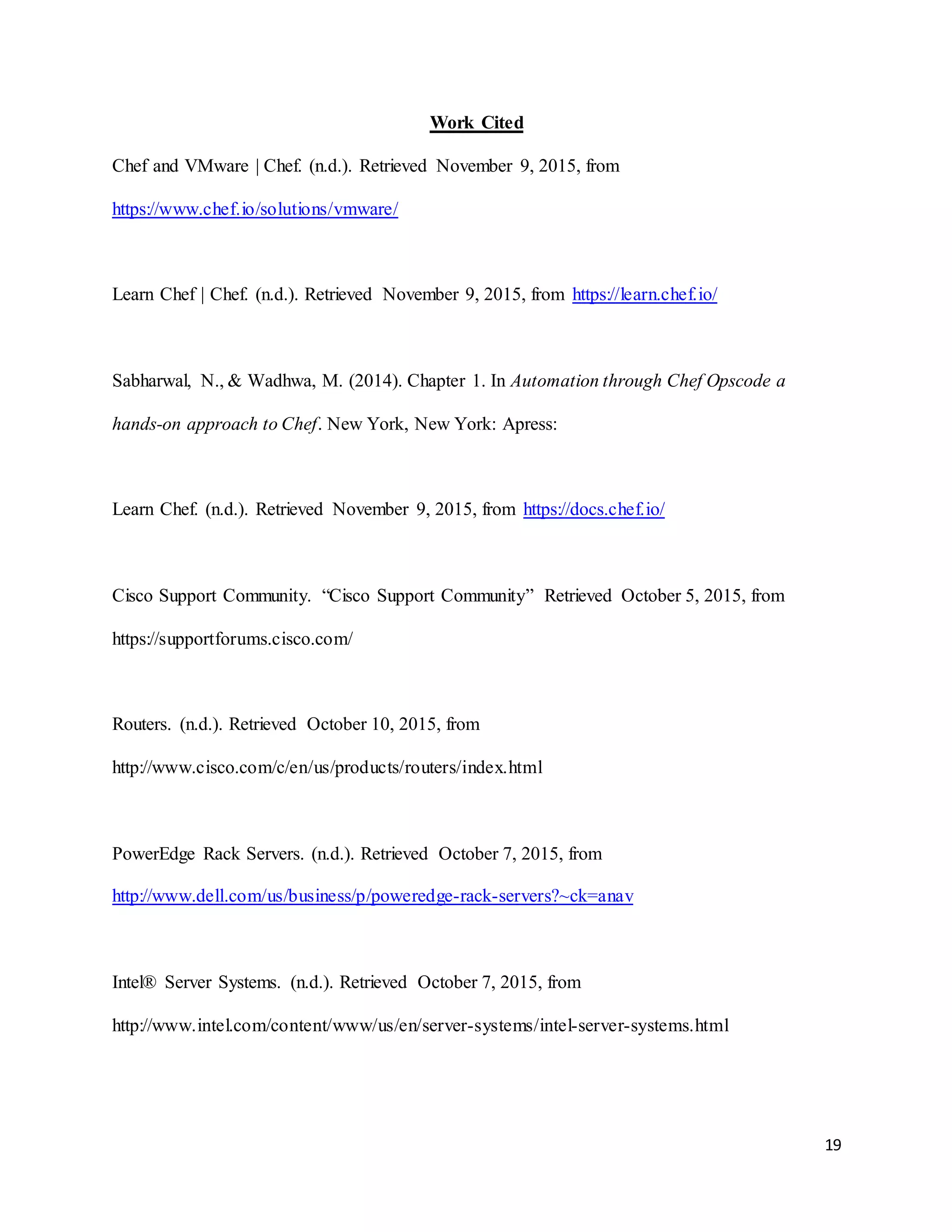 19
Work Cited
Chef and VMware | Chef. (n.d.). Retrieved November 9, 2015, from
https://www.chef.io/solutions/vmware/
Learn Chef | Chef. (n.d.). Retrieved November 9, 2015, from https://learn.chef.io/
Sabharwal, N., & Wadhwa, M. (2014). Chapter 1. In Automation through Chef Opscode a
hands-on approach to Chef. New York, New York: Apress:
Learn Chef. (n.d.). Retrieved November 9, 2015, from https://docs.chef.io/
Cisco Support Community. “Cisco Support Community” Retrieved October 5, 2015, from
https://supportforums.cisco.com/
Routers. (n.d.). Retrieved October 10, 2015, from
http://www.cisco.com/c/en/us/products/routers/index.html
PowerEdge Rack Servers. (n.d.). Retrieved October 7, 2015, from
http://www.dell.com/us/business/p/poweredge-rack-servers?~ck=anav
Intel® Server Systems. (n.d.). Retrieved October 7, 2015, from
http://www.intel.com/content/www/us/en/server-systems/intel-server-systems.html
 