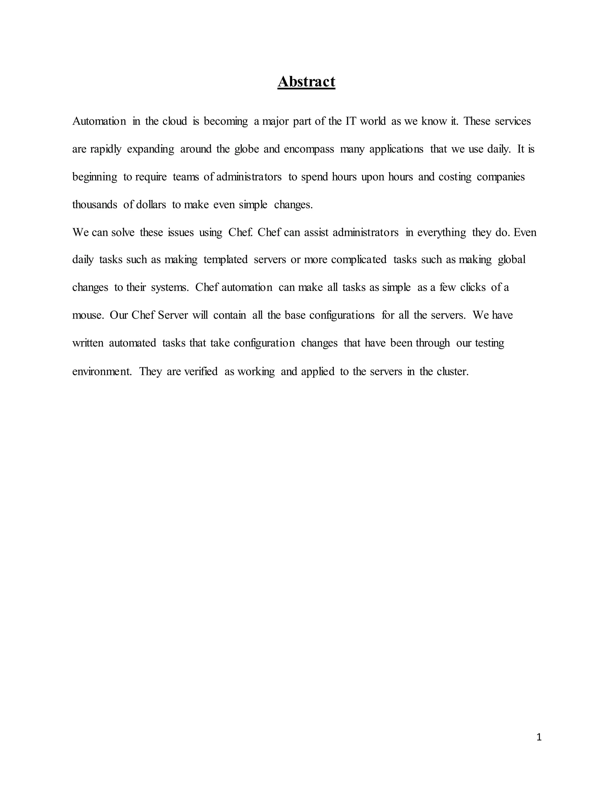 1
Abstract
Automation in the cloud is becoming a major part of the IT world as we know it. These services
are rapidly expanding around the globe and encompass many applications that we use daily. It is
beginning to require teams of administrators to spend hours upon hours and costing companies
thousands of dollars to make even simple changes.
We can solve these issues using Chef. Chef can assist administrators in everything they do. Even
daily tasks such as making templated servers or more complicated tasks such as making global
changes to their systems. Chef automation can make all tasks as simple as a few clicks of a
mouse. Our Chef Server will contain all the base configurations for all the servers. We have
written automated tasks that take configuration changes that have been through our testing
environment. They are verified as working and applied to the servers in the cluster.
 