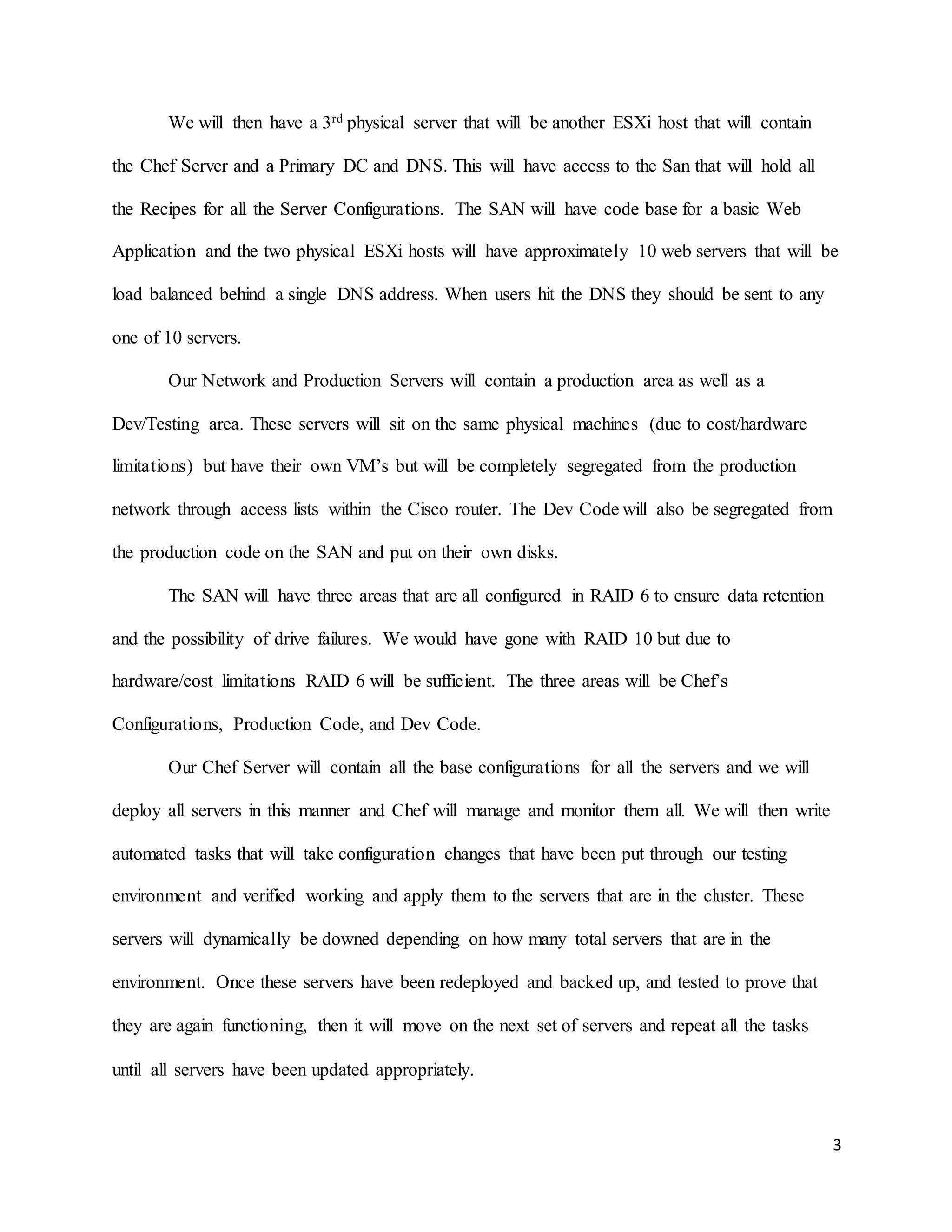 3
We will then have a 3rd physical server that will be another ESXi host that will contain
the Chef Server and a Primary DC and DNS. This will have access to the San that will hold all
the Recipes for all the Server Configurations. The SAN will have code base for a basic Web
Application and the two physical ESXi hosts will have approximately 10 web servers that will be
load balanced behind a single DNS address. When users hit the DNS they should be sent to any
one of 10 servers.
Our Network and Production Servers will contain a production area as well as a
Dev/Testing area. These servers will sit on the same physical machines (due to cost/hardware
limitations) but have their own VM’s but will be completely segregated from the production
network through access lists within the Cisco router. The Dev Code will also be segregated from
the production code on the SAN and put on their own disks.
The SAN will have three areas that are all configured in RAID 6 to ensure data retention
and the possibility of drive failures. We would have gone with RAID 10 but due to
hardware/cost limitations RAID 6 will be sufficient. The three areas will be Chef’s
Configurations, Production Code, and Dev Code.
Our Chef Server will contain all the base configurations for all the servers and we will
deploy all servers in this manner and Chef will manage and monitor them all. We will then write
automated tasks that will take configuration changes that have been put through our testing
environment and verified working and apply them to the servers that are in the cluster. These
servers will dynamically be downed depending on how many total servers that are in the
environment. Once these servers have been redeployed and backed up, and tested to prove that
they are again functioning, then it will move on the next set of servers and repeat all the tasks
until all servers have been updated appropriately.
 