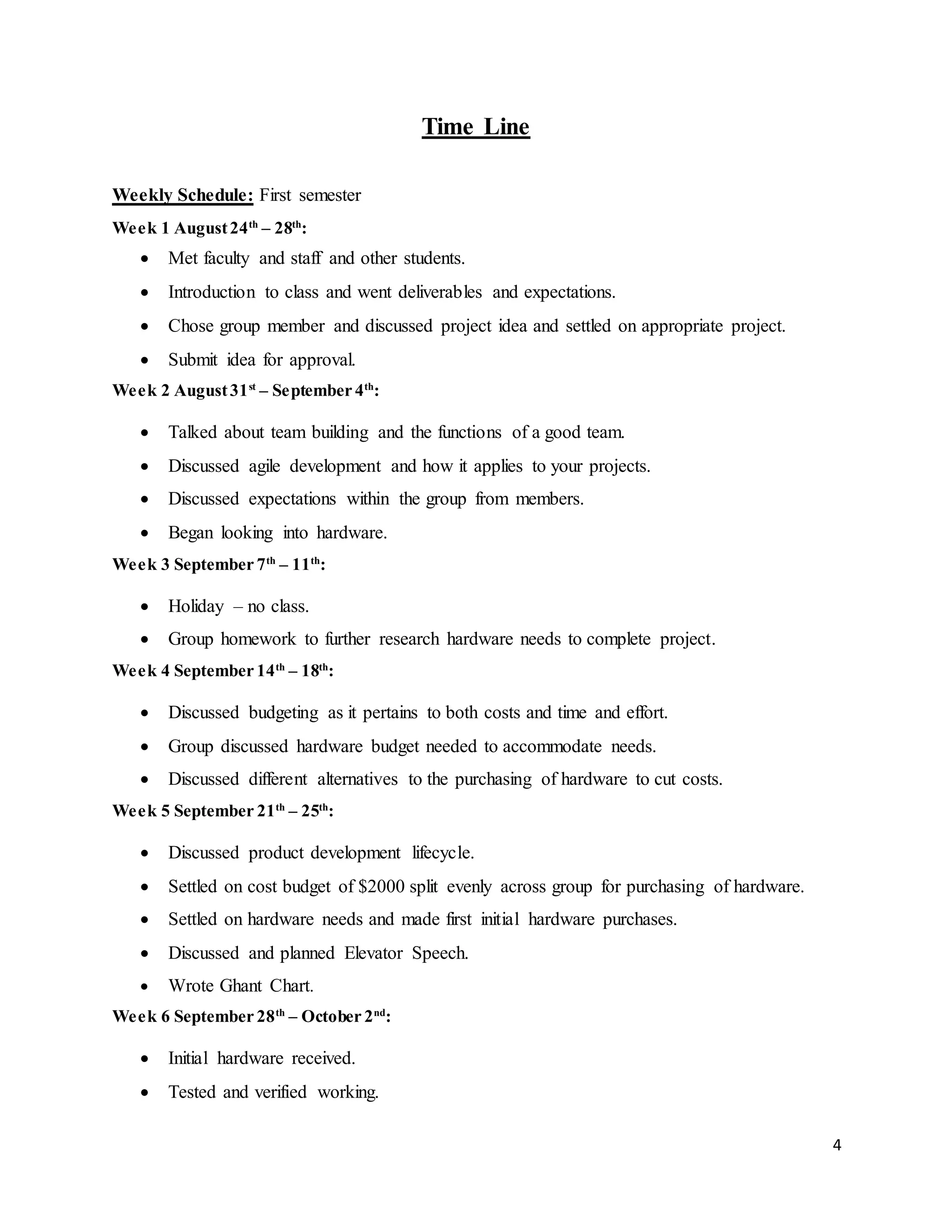 4
Time Line
Weekly Schedule: First semester
Week 1 August24th
– 28th
:
 Met faculty and staff and other students.
 Introduction to class and went deliverables and expectations.
 Chose group member and discussed project idea and settled on appropriate project.
 Submit idea for approval.
Week 2 August31st
– September 4th
:
 Talked about team building and the functions of a good team.
 Discussed agile development and how it applies to your projects.
 Discussed expectations within the group from members.
 Began looking into hardware.
Week 3 September 7th
– 11th
:
 Holiday – no class.
 Group homework to further research hardware needs to complete project.
Week 4 September 14th
– 18th
:
 Discussed budgeting as it pertains to both costs and time and effort.
 Group discussed hardware budget needed to accommodate needs.
 Discussed different alternatives to the purchasing of hardware to cut costs.
Week 5 September 21th
– 25th
:
 Discussed product development lifecycle.
 Settled on cost budget of $2000 split evenly across group for purchasing of hardware.
 Settled on hardware needs and made first initial hardware purchases.
 Discussed and planned Elevator Speech.
 Wrote Ghant Chart.
Week 6 September 28th
– October 2nd
:
 Initial hardware received.
 Tested and verified working.
 