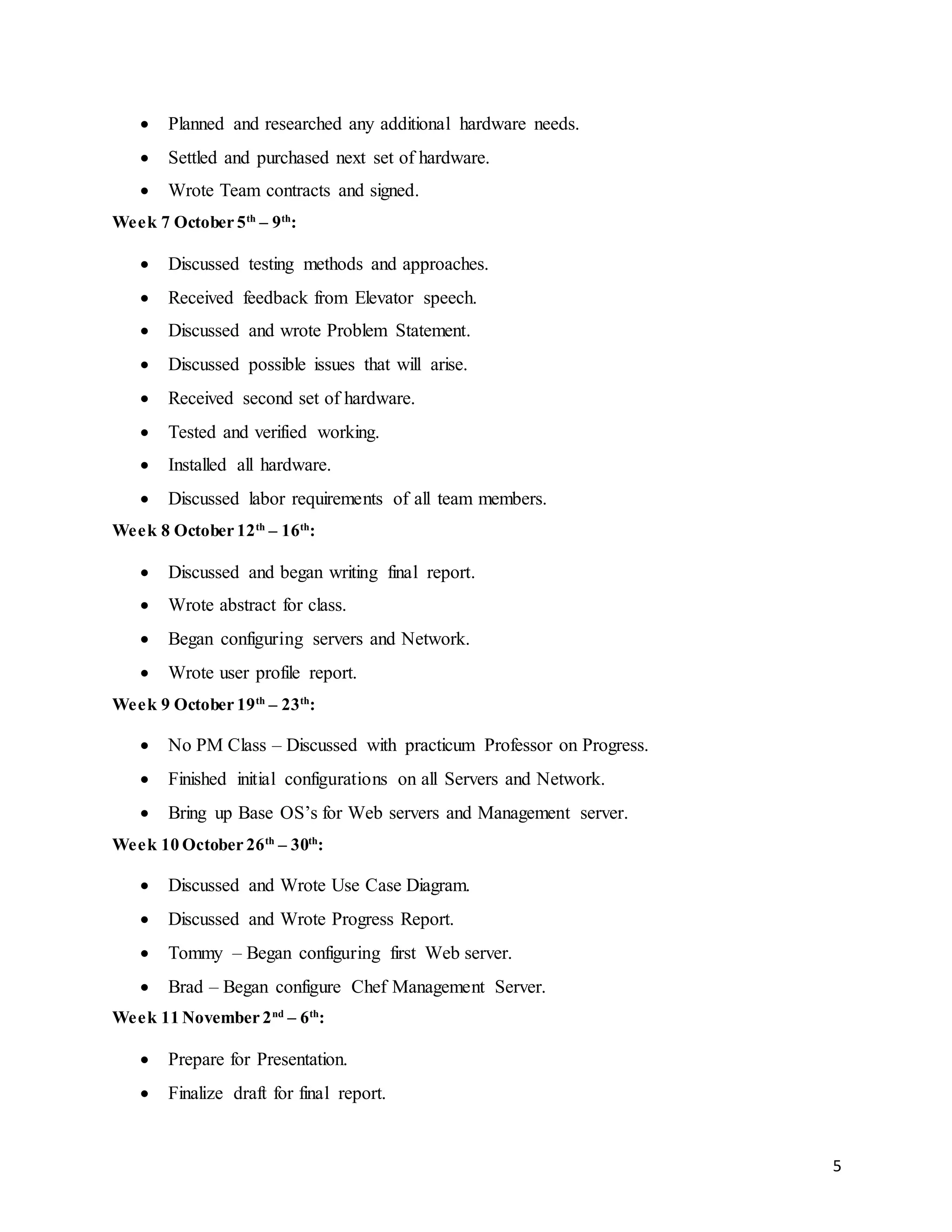 5
 Planned and researched any additional hardware needs.
 Settled and purchased next set of hardware.
 Wrote Team contracts and signed.
Week 7 October 5th
– 9th
:
 Discussed testing methods and approaches.
 Received feedback from Elevator speech.
 Discussed and wrote Problem Statement.
 Discussed possible issues that will arise.
 Received second set of hardware.
 Tested and verified working.
 Installed all hardware.
 Discussed labor requirements of all team members.
Week 8 October 12th
– 16th
:
 Discussed and began writing final report.
 Wrote abstract for class.
 Began configuring servers and Network.
 Wrote user profile report.
Week 9 October 19th
– 23th
:
 No PM Class – Discussed with practicum Professor on Progress.
 Finished initial configurations on all Servers and Network.
 Bring up Base OS’s for Web servers and Management server.
Week 10 October 26th
– 30th
:
 Discussed and Wrote Use Case Diagram.
 Discussed and Wrote Progress Report.
 Tommy – Began configuring first Web server.
 Brad – Began configure Chef Management Server.
Week 11 November 2nd
– 6th
:
 Prepare for Presentation.
 Finalize draft for final report.
 