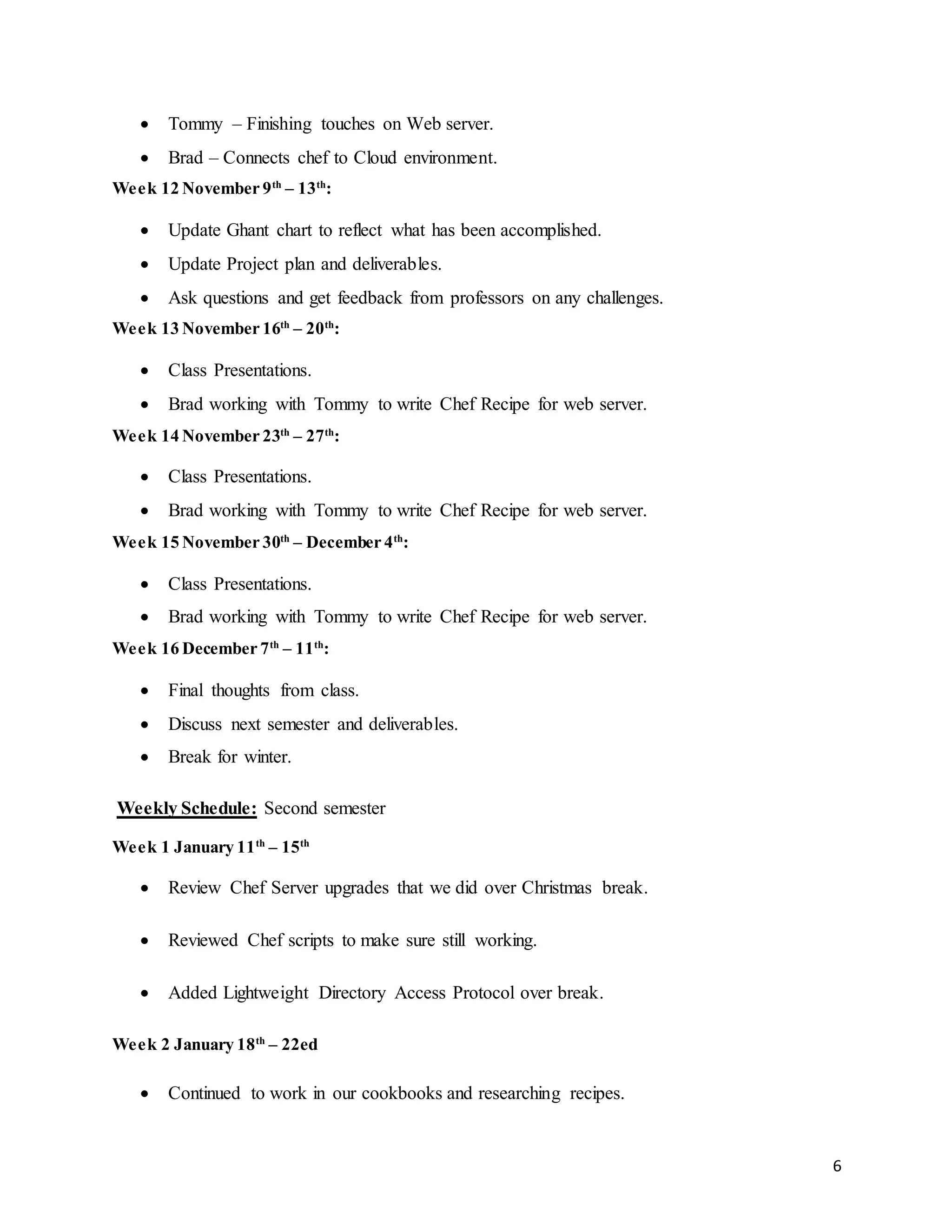 6
 Tommy – Finishing touches on Web server.
 Brad – Connects chef to Cloud environment.
Week 12 November 9th
– 13th
:
 Update Ghant chart to reflect what has been accomplished.
 Update Project plan and deliverables.
 Ask questions and get feedback from professors on any challenges.
Week 13 November 16th
– 20th
:
 Class Presentations.
 Brad working with Tommy to write Chef Recipe for web server.
Week 14 November 23th
– 27th
:
 Class Presentations.
 Brad working with Tommy to write Chef Recipe for web server.
Week 15 November 30th
– December 4th
:
 Class Presentations.
 Brad working with Tommy to write Chef Recipe for web server.
Week 16 December 7th
– 11th
:
 Final thoughts from class.
 Discuss next semester and deliverables.
 Break for winter.
Weekly Schedule: Second semester
Week 1 January 11th
– 15th
 Review Chef Server upgrades that we did over Christmas break.
 Reviewed Chef scripts to make sure still working.
 Added Lightweight Directory Access Protocol over break.
Week 2 January 18th
– 22ed
 Continued to work in our cookbooks and researching recipes.
 