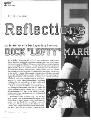 By JERRY LARSON
An Interview with Two Legendary Coaches:

Dick "Lefty" Marr and Dick Flood, the latter known to his friends as
Floodo, have been good friends and lifelong coaching rivals. In the I950s, the two
had been roommates at Williams College, and, prior to that, had competed against
each other as high school students - Flood at Noble and Greenough School
(Massachusetts), Marr at Governor Dummer Academy (now The Governor's
Academy, Massachusetts). Upon graduating from Williams in I957, both entered
the teaching/coaching profession in independent schools and spent two decades
at rival schools - Marr at Milton Academy (Massachusetts), Flood at Noble and
Greenough. After building their respective coaching careers and establishing the
highly regarded Flood-Marr Tournament in hockey, Flood went on to serve as
headmaster at Salisbury School (Connecticut) for I6 years.
Marr went on to serve as head at Aspen Country Day School
(Colorado) for four years and then as dean, teacher, and
coach at Tabor Academy (Massachusetts) for I9 years.
Dick Flood is now retired from independent schools,

and working as an educational consultant with schools on

master planning, college counseling, faculty, and leader­

ship development. Dick Marr is also retired from inde­

pendent schools, and is a practicing lawyer, mediator, and

educational consultant.

As an athletic trainer at Tabor in I985, I first met Dick

Marr, then the dean of students and coach of the newly

formed girls' ice hockey program at the school. Later that

winter, I met Dick Flood, who was watching a lower-level

hockey game at Noble, cheering on the players by name.

Over the years, I'd get to know and admire both coaches,

and, when I went on to become head ofCheshire Academy

50 I N 0 E pEN 0 E N T 5 C H 0 0 L
 