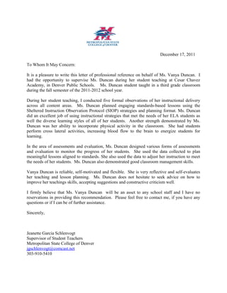 December 17, 2011
To Whom It May Concern:
It is a pleasure to write this letter of professional reference on behalf of Ms. Vanya Duncan. I
had the opportunity to supervise Ms. Duncan during her student teaching at Cesar Chavez
Academy, in Denver Public Schools. Ms. Duncan student taught in a third grade classroom
during the fall semester of the 2011-2012 school year.
During her student teaching, I conducted five formal observations of her instructional delivery
across all content areas. Ms. Duncan planned engaging standards-based lessons using the
Sheltered Instruction Observation Protocol (SIOP) strategies and planning format. Ms. Duncan
did an excellent job of using instructional strategies that met the needs of her ELA students as
well the diverse learning styles of all of her students. Another strength demonstrated by Ms.
Duncan was her ability to incorporate physical activity in the classroom. She had students
perform cross lateral activities, increasing blood flow to the brain to energize students for
learning.
In the area of assessments and evaluation, Ms. Duncan designed various forms of assessments
and evaluation to monitor the progress of her students. She used the data collected to plan
meaningful lessons aligned to standards. She also used the data to adjust her instruction to meet
the needs of her students. Ms. Duncan also demonstrated good classroom management skills.
Vanya Duncan is reliable, self-motivated and flexible. She is very reflective and self-evaluates
her teaching and lesson planning. Ms. Duncan does not hesitate to seek advice on how to
improve her teachings skills, accepting suggestions and constructive criticism well.
I firmly believe that Ms. Vanya Duncan will be an asset to any school staff and I have no
reservations in providing this recommendation. Please feel free to contact me, if you have any
questions or if I can be of further assistance.
Sincerely,
Jeanette Garcia Schlenvogt
Supervisor of Student Teachers
Metropolitan State College of Denver
jgschlenvogt@comcast.net
303-910-5410
 