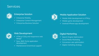 Services
Enterprise Solution
 Enterprise Mobility
 Enterprise Content Management
 Enterprrise Business Solution
Mobile Application Solution
 Mobile Web development in HTML5
 Mobile game development
 Android/iPhone app development
Web Development
 HTML5/CSS3 and responsive web
design
 Saas, B2B, Portal application
development
 Maintenance & technical support
Digital Markerting
 Search Engine Optimization
 Social Media Marketing
 Conversion rate optimization
 Digital marketing strategy
 