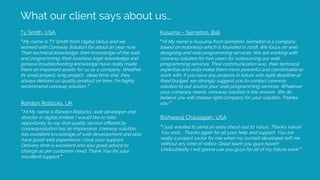 What our client says about us…
Ty Smith, USA
“My name is TY Smith from Digital Delux and we
worked with Coreway Solution for about an year now.
Their technical knowledge, their knowledge of the web
and programming, their business logic knowledge and
general troubleshooting knowledge have really made
them an important assets for us as a company. Weather
its small project, long project , dead time-line, they
always delivers us quality product on time. I’m highly
recommend coreway solution. “
Kusuma – Semeton, Bali
“Hi My name is Kusuma from Semeton. Semeton is a company
based on Indonesia which is founded in 2008. We focus on web
designing and web programming services. We are working with
coreway solution for two years for outsourcing our web
programming services. Their communication way, their technical
expertise and skills make them more powerful and comfortable to
work with. If you have any projects in future with tight deadline or
fixed budget, we strongly suggest you to contact coreway
solution to out source your web programming services. Whatever
your company needs, coreway solution is the answer. We do
believe you will choose right company for your solution. Thanks
you.”Randon Rollocks, UK
“Hi My name is Randon Rollocks, web developer and
director in digital limited. I would like to take
opportunity to say that quality service offered by
corewaysolution has an impressive. coreway solution
has excellent knowledge of web development and also
have good web experience. I love your support.
Delivery time is excellent and also great advice to
change as per customer need. Thank You for your
excellent support.”
Bishwaraj Chaulagain, USA
“I just wanted to send an extra shout-out to Varun, Thanks Varun!
You rock…. Thanks again for all your help and support. You are
really a project savior for me when my current developer left me
without any kind of notice. Great team you guys have!!!
Undoubtedly I will gonna use you guys for all of my future work.”
 