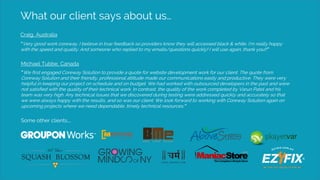 What our client says about us…
Craig, Australia
“Very good work coreway. I believe in true feedback so providers know they will accessed black & white. I’m really happy
with the speed and quality. And someone who replied to my emails/questions quickly! I will use again, thank you!!”
Michael Tubbe, Canada
“We first engaged Coreway Solution to provide a quote for website development work for our client. The quote from
Coreway Solution and their friendly, professional attitude made our communications easily and productive. They were very
helpful in keeping our project on schedule and on budget. We had worked with outsourced developers in the past and were
not satisfied with the quality of their technical work. In contrast, the quality of the work completed by Varun Patel and his
team was very high. Any technical issues that we discovered during testing were addressed quickly and accurately so that
we were always happy with the results, and so was our client. We look forward to working with Coreway Solution again on
upcoming projects where we need dependable, timely technical resources.”
Some other clients….
 