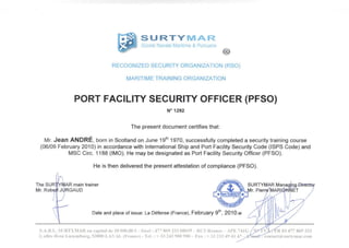 SURTYMAR
Surete Navaie Maritime & Portuaire
RECOGNIZED SECURITY ORGANIZATION (RSO)
MARITIME TRAINING ORGANIZATION
PORT FACILITY SECURITY OFFICER (PFSO)
N°1292
The present document certifies that:
Mr. Jean ANDRE, born in Scotland on June 19th
1970, successfully completed a security training course
(06/09 February 2010) in accordance with International Ship and Port Facility Security Code (ISPS Code) and
MSC Circ. 1188 (IMO). He may be designated as Port Facility Security Officer (PFSO).
He is then delivered the present attestation of compliance (PFSO).
The SUR
Mr. Robej
YMAR main trainer
JURGAUD
SURTYMAR Manac
r. Pierr/MARI
Date and place of issue: La Defense (France), February 9 , 2010.w
S.A.R.L. SURTYMAR au capital de 10 000,00 f - Siret: 47786933300039 - RCSRennes - APE 741C
3, ailee Rosa Luxemburg,53000 LAVAL (France) - Tel. : + 33 243900900 - Fax : + 33233494147 -
03 477 869 333
"Tcontact@surtymar.com
 