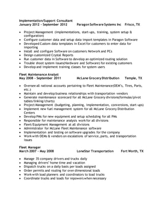 Implementation/Support Consultant
January 2012 - September 2012 Paragon Software Systems Inc Frisco, TX
 Project Management (implementations, start-ups, training, system setup &
configuration)
 Configure customer data and setup data import templates in Paragon Software
 Developed Custom data templates in Excel for customers to enter data for
importing
 Install and configure Software on customers Network and PCs
 Design customized Crystal Reports
 Run customer data in Software to develop an optimized routing solution
 Trouble shoot system issues(Hardware and Software) for existing customers
 Develop and implement training classes for system users
Fleet Maintenance Analyst
May 2008 - September 2011 McLane Grocery Distribution Temple, TX
 Oversee all national accounts pertaining to Fleet Maintenance(OEM’s, Tires, Parts,
etc.)
 Maintain and develop business relationships with transportation vendors
 Generate maintenance scorecard for all McLane Grocery divisions(formulas/pivot
tables/linking/charts)
 Project Management (budgeting, planning, implementation, conversions, start-ups)
 Implement new fuel management system for all McLane Grocery Distribution
Centers
 Develop PMs for new equipment and setup scheduling for all PMs
 Responsible for maintenance analysis work for all divisions
 Fleet/Equipment Management at all divisions
 Administrator for McLane Fleet Maintenance software
 Implementation and testing on software upgrades for the company
 Work with OEMs & vendors on escalations of service, parts, and transportation
issues
Fleet Manager
March 2007 – May 2008 LoneStar Transportation Fort Worth, TX
 Manage 35 company drivers and trucks daily
 Managing drivers’ home time and vacation
 Dispatch trucks on a daily basis per loads assigned
 Order permits and routing for over dimensional loads
 Work with load planners and coordinators to load trucks
 Coordinate trucks and loads for repowers when necessary
 