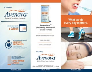L0089.05
NovaBay Pharmaceuticals, Inc.
5980 Horton Street, Suite 550, Emeryville, CA 94608
Email: sales@avenova.com
1-800-890-0329
www.avenova.com
For AvenovaTM
purchasing information,
please contact:
What we do
every day matters.
Daily lid and lash hygiene.
THE ONLY LID AND
LASH HYGIENE PRODUCT
WITH NEUTROXTM
1,000 TIMES
LOWERtoxicity when compared to Betadine.
min.
MICROORGANISM TIME KILL
KILLS IN
SECONDS
in vitro from testing againts
the nearest competitor. Time was measured
to kill 99.999% of each microorganism.
NOTICEABLE RESULTS
IN LESS THAN
2 WEEKS
Daily lid and lash hygiene.
MADE IN USA AVENOVA.COMAVENOVA.COM
 