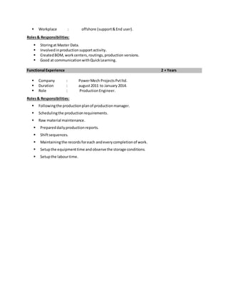  Workplace : offshore (support&End user).
Roles& Responsibilities:
 Storingat Master Data.
 Involvedinproductionsupportactivity.
 CreatedBOM, workcenters,routings,production versions.
 Good at communicationwithQuickLearning.
Functional Experience 2 + Years
 Company : PowerMech ProjectsPvtltd.
 Duration : august2011 to January 2014.
 Role : ProductionEngineer.
Roles& Responsibilities:
 Followingthe productionplanof productionmanager.
 Schedulingthe productionrequirements.
 Raw material maintenance.
 Prepareddailyproductionreports.
 Shiftsequences.
 Maintainingthe records foreach andeverycompletionof work.
 Setupthe equipmenttime andobserve the storage conditions.
 Setupthe labourtime.
 