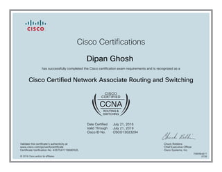 Cisco Certifications
Dipan Ghosh
has successfully completed the Cisco certification exam requirements and is recognized as a
Cisco Certified Network Associate Routing and Switching
Date Certified
Valid Through
Cisco ID No.
July 21, 2016
July 21, 2019
CSCO13023294
Validate this certificate's authenticity at
www.cisco.com/go/verifycertificate
Certificate Verification No. 425754171868DSZL
Chuck Robbins
Chief Executive Officer
Cisco Systems, Inc.
© 2016 Cisco and/or its affiliates
7080584471
0728
 