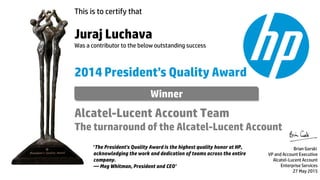 This is to certify that
Juraj Luchava
Was a contributor to the below outstanding success
2014 President’s Quality Award
Alcatel-Lucent Account Team
The turnaround of the Alcatel-Lucent Account
Brian Gorski
VP and Account Executive
Alcatel-Lucent Account
Enterprise Services
27 May 2015
‘The President's Quality Award is the highest quality honor at HP,
acknowledging the work and dedication of teams across the entire
company.
— Meg Whitman, President and CEO’
Winner
 