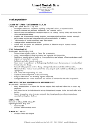 WorkExperience
COLBEHAT TEMPLE TORAH,LITTLE NECK,NY
Catering Hall Captain, May 2015- Aug 2015
 Investigate and resolve complaints regarding food quality, service, or accommodations.
 Establish standards for personnel performance and customer service.
 Perform some food preparation or service tasks such as cooking, clearing tables, and serving food
and drinks when necessary.
 Organize and direct worker-training programs, resolve personnel problems, evaluate employee
performance in dining and lodging facilities and assigning duties to workers.
 Take inventory of products and help make the schedule.
 Attempt to book a date or sell an event.
 Review work procedures and operational problems to determine ways to improve service,
performance, or safety.
TCBY,Guilderland,NY
Shift Manager, Sept 2013-Mar 2014
 Issue receipts, refunds, credits, or change due to customers.
 Assist customers by providing information and resolving their complaints.
 Establish or identify prices of goods, services or admission, and tabulate bills using calculators, cash
registers, or optical price scanners.
 Sell tickets and other items to customers.
 Count money in cash drawers at the beginning of shifts to ensure that amounts are correct and that
there is adequate change.
 Calculate total payments received during a time period, and reconcile this with total sales.
 Monitor checkout stations to ensure that they have adequate cash available and that they are staffed
appropriately.
 Sort, count, and wrap currency and coins.
 Supervise others and provide on-the-job training.
 Compile and maintain non-monetary reports and records.
 Keep periodic balance sheets of amounts and numbers of transactions and make daily deposit.
RAM CATERERSOFOLD WESTBURY,OLD WESTBURY,NY
Server/Caterer, June 2014- Present
 Check with customers to ensure that they are enjoying their meals and take action to correct any
problems.
 Roll silverware, set up food stations or set up dining areas to prepare for the next shift or for large
parties.
 Explain how various menu items are prepared, describing ingredients and cooking methods,
essentially selling them the food.
EDUCATION
University at Albany, SUNY, Albany, NY
Expected graduation May 2016
 Economics BS
 Business Administration minor
ADDITIONALSKILLS
 Bilingual: Arabic and English.
Ahmed Mostafa Nasr
537 Dubois Avenue
Valley Stream, New York, 11581
(516)-710-3609
nasra2121@yahoo.com
537 Dubois Avenue Valley Stream, New York, 11581 (516)-710-3609 nasra2121@yahoo.com
 