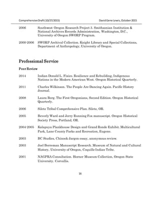 ComprehensiveDraft (10/27/2015) DavidGene Lewis,October2015
16
2006 Southwest Oregon Research Project 3. Smithsonian Institution &
National Archives Records Administration, Washington, D.C.,
University of Oregon SWORP Program.
2000-2006 SWORP Archival Collection. Knight Library and Special Collections,
Department of Anthropology, University of Oregon.
Professional Service
Peer Review
2014 Indian Donald L. Fixico. Resilience and Rebuilding, Indigenous
Nations in the Modern American West. Oregon Historical Quarterly.
2011 Charles Wilkinson. The People Are Dancing Again. Pacific History
Journal.
2008 Laura Berg. The First Oregonians, Second Edition. Oregon Historical
Quarterly.
2006 Siletz Tribal Comprehensive Plan. Siletz, OR.
2005 Beverly Ward and Jerry Running Fox manuscript. Oregon Historical
Society Press, Portland, OR.
2004-2005 Kalapuya Plankhouse Design and Grand Ronde Exhibit. Multicultural
Park, Lane County Parks and Recreation, Eugene.
2003 BC Studies, Chinook Jargon essay, anonymous review.
2003 Joel Berreman Manuscript Research. Museum of Natural and Cultural
History, University of Oregon, Coquille Indian Tribe.
2001 NAGPRA Consultation. Horner Museum Collection, Oregon State
University. Corvallis.
 