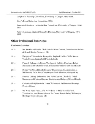 ComprehensiveDraft (10/27/2015) DavidGene Lewis,October2015
18
Longhouse Building Committee, University of Oregon. 1995-1998.
Mary’s River Gathering Committee. 1998.
Associated Students Incidental Fee Committee, University of Oregon. 1996-
1997.
Native American Student Union Co-Director, University of Oregon, 1994-
1995.
Other Professional Experience
Exhibition Curation
2015 We Are Grand Ronde. Chehalem Cultural Center, Confederated Tribes
of Grand Ronde, Newberg, OR.
2014 Kalapuya Tribes of the Springfield Region Exhibit. Chifin Native
Youth Center, Springfield Public Schools.
2014 Phase 1 Gallery exhibition, The Second Exhibit. Chachalu Tribal
Museum and Cultural Center, Confederated Tribes of Grand Ronde.
2014 Before The Grand Ronde Reserve: Presence and Assimilation at
Willamette Falls. End of the Oregon Trail Museum, Oregon City.
2014 Phase 1 Gallery Exhibition. The First Exhibit, Chachalu Tribal
Museum and Cultural Center, Confederated Tribes of Grand Ronde.
2014 Chinookan Peoples of the Lower Willamette. Willamette Heritage
Center, Salem.
2013 We Were Here First…And We’re Here to Stay! Assimilation,
Termination, and Restoration of the Grand Ronde Tribe. Willamette
Heritage Center, Salem, OR.
 