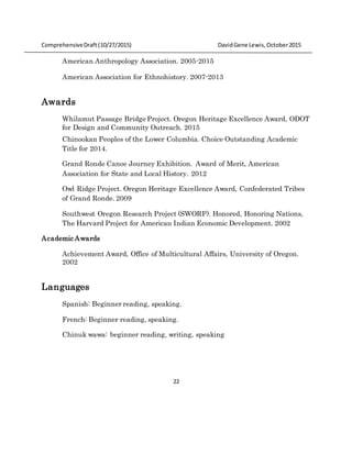 ComprehensiveDraft (10/27/2015) DavidGene Lewis,October2015
22
American Anthropology Association. 2005-2015
American Association for Ethnohistory. 2007-2013
Awards
Whilamut Passage Bridge Project. Oregon Heritage Excellence Award, ODOT
for Design and Community Outreach. 2015
Chinookan Peoples of the Lower Columbia. Choice Outstanding Academic
Title for 2014.
Grand Ronde Canoe Journey Exhibition. Award of Merit, American
Association for State and Local History. 2012
Owl Ridge Project. Oregon Heritage Excellence Award, Confederated Tribes
of Grand Ronde. 2009
Southwest Oregon Research Project (SWORP). Honored, Honoring Nations,
The Harvard Project for American Indian Economic Development. 2002
Academic Awards
Achievement Award, Office of Multicultural Affairs, University of Oregon.
2002
Languages
Spanish: Beginner reading, speaking.
French: Beginner reading, speaking.
Chinuk wawa: beginner reading, writing, speaking
 