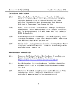 ComprehensiveDraft (10/27/2015) DavidGene Lewis,October2015
3
Co-Authored Book Chapters
2012 Chinookan Tribes of the Clackamas and Cascades: Oral Histories,
Treaties, and Removal to the Grand Ronde Reservation, with Eirik
Thorsgard, Chuck Williams. Chinookan Peoples of the Lower
Columbia, Editors Robert Boyd, Kenneth Ames, Tony Johnson.
University of Washington Press. Seattle. 307-325.
2008 Ceded Lands-Usual and Accustomed Areas in Oregon, Washington,
and California. Tribal GIS Supporting Native American Policies with
GIS. Ed. Nancy Sappington et al., with Volker Mell, Eirik Thorsgard.
ESRI, Redlands, CA.
2008 Native Languages in Western Oregon. Tribal GIS Supporting Native
American Policies with GIS. Ed. Nancy Sappington et al., with Volker
Mell, Eirik Thorsgard. ESRI, Redlands, CA.
2007 Oregon Native Language Archival Resources. Teaching Oregon Native
Languages. with Deanna Kingston. Joan Gross, Editor, Oregon State
University Press, Corvallis, OR.
Peer Reviewed Online Articles
2014 Natives in the National Archives: The Southwest Oregon Research
Project. Journal of Western Archives, Vol. 6, Issue 1.
http://digitalcommons.usu.edu/westernarchives/vol6/iss1/
2012 Local Indians Kept Brewing Alive During Prohibition. Oregon Beer
Growler, July 2012, pp 18. http://www.oregonbeergrowler.com/july-
2012.html
2001 The Tolowa Deeni Fish Camp Nomination and its Meaning to Public
Anthropology, Public Anthropology: the Graduate Journal 2,
University of Hawaii-Manoa Edition. [no longer online].
 