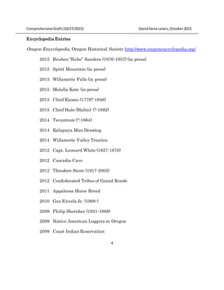ComprehensiveDraft (10/27/2015) DavidGene Lewis,October2015
4
Encyclopedia Entries
Oregon Encyclopedia, Oregon Historical Society http://www.oregonencyclopedia.org/
2015 Reuben “Rube” Sanders (1876-1957) (in press)
2015 Spirit Mountain (in press)
2015 Willamette Falls (in press)
2015 Molalla Kate (in press)
2015 Chief Kiesno (1779?-1848)
2015 Chief Halo (Halito) (?-1892)
2014 Tecumtum (?-1864)
2014 Kalapuya Man Drawing
2014 Willamette Valley Treaties
2012 Capt. Leonard White (1827-1870)
2012 Cascadia Cave
2012 Theodore Stern (1917-2005)
2012 Confederated Tribes of Grand Ronde
2011 Appaloosa Horse Breed
2010 Gus Envela Jr. (1968-)
2009 Philip Sheridan (1831-1888)
2009 Native American Loggers in Oregon
2009 Coast Indian Reservation
 