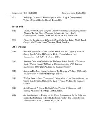 ComprehensiveDraft (10/27/2015) DavidGene Lewis,October2015
6
2002 Kalapuya Calendar. Smoke Signals, Nov. 15, pp 9. Confederated
Tribes of Grand Ronde, Grand Ronde, OR.
Book Editor
2012 Chinuk Wawa/Kakwa Nsayka Ulman-Tilixam Laska Munk-Kemteks
Nsayka/ As Our Elders Teach us to Speak It. Henry Zenk,
Confederated Tribes of the Grand Ronde, Grand Ronde, OR.
2001 Changing Landscapes, Volume 2. Coquille Indian Tribe, North Bend,
Oregon. Co-Editors Jason Younker, Mark Tveskov.
Other Writings
2014 Natural Foresters: Native Timber Traditions and Logging from the
Grand Ronde Tribe. Willamette Valley Voices: Connecting
Generations, Vol. 3, No. 1, Winter 2014.
2013 Articles From the Confederated Tribes of Grand Ronde, Willamette
Valley Voices, Special Edition, in Commemoration of 30 Years of
Restoration 1983-2013. Willamette Heritage Center.
2013 Amenma Dinibau, Canoe Culture of the Kalapuya Tribes. Willamette
Valley Voices, Willamette Heritage Center.
2012 We Are Here to Stay, The Annual Celebration of the Restoration of the
Grand Ronde Tribe, Willamette Valley Voices, Willamette Heritage
Center.
2012 Achaf-hammi, A House Built of Cedar Planks. Willamette Valley
Voices, Willamette Heritage Center, Salem.
2012 An Administrative History of the Coast Reservation. David G. Lewis,
Daniel L. Boxberger. H.R. 841, Testimony before the Committee on
Indian Affairs, Feb 2, 2013 & May 3, 2013.
 