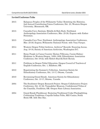 ComprehensiveDraft (10/27/2015) DavidGene Lewis,October2015
9
Invited Conference Talks
2015 Kalapuya Peoples of the Willamette Valley: Rewriting the Histories.
2nd Annual Contributing Voices Conference, Oct. 23, Western Oregon
University, Monmouth, OR.
2015 Cascadia Cave, Santiam, Molalla & Halo Rock. Northwest
Anthropology Association Conference, Mar. 25-28, Eugene. with Esther
Stutzman.
2015 Cascadia Cave Tour. Northwest Anthropology Association Conference,
Mar. 25-28, Eugene, Willamette National Forest. with Tony Farque.
2014 Western Oregon Tribal Archives. Archives* Records: Ensuring Access.
Aug. 10-16, Society of American Archivists, Washington D.C.
2011 Horse People in Canoe Country: Kuitan Tillicums, Canim Illahee;
Klickitats in Western Oregon, 1829–1856. Ethnohistory Association
Conference, Oct 19-22, with Robert Boyd & Scott Byram.
2011 Problems in Oregon Tribal Education. Oregon Council of Teachers of
English Conference, Oct. 1, Hillsboro, OR.
2010 Repatriating the Summer’s Collection. American Society for
Ethnohistory Conference, Oct. 13-17, Ottawa, Canada.
2010 Revisioning Grand Ronde. American Society for Ethnohistory
Conference, Oct. 13-17, Ottawa, Canada.
2004 The Southwest Oregon Research Project. Oregon Collaborative Project
Conference, Oct. 21-22, Tamaskilist Museum, Confederated Tribes of
the Umatilla, Pendleton, OR. Oregon State Library Association.
2004 Grand Ronde Plankhouse: Restoring Traditional Cedar Planksplitting.
Celebrating Traditions, Coquille Indian Tribe, Mill Casino, North
Bend, OR. with Don Day.
 