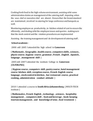 Cookingfresh food in the high volumeenvironment, assisting whit some
administration dutiesan managementof the catering staff , deputing when
the sous chef or executive chef are absent . Ensurethat the brand standard
are maintained , involved in catering for large conferenceand banquets as
well.
Monitoringemployeean productivity , in kitchen related of cost to ensurethe
efficiently , and dealing whit the employeeissues and queries . makingsure
that the stock control and the rotation proceduresareimplemented
Assisting the training managementand de developmentof catering staff .
School academic :
2000 still 2005 Iattended the high school in Cameroon
( Mathematic , Geographic , health course , computers skills , sciences ,
physic course , hygiene course , grammar , French , English , Spanish ,
language , management skill )
2005 still 2007 Iattended the institute College in Cameroon
(CE.FOR.PRA)
( Hygiene course , computers skill , pastry course , hotel management
course kitchen skill , reception course , French English course
language , stockcontrol in kitchen , bar restaurant course , practical
cooking , administration conduct attitude )
2010 I attended a course in SouthAfrica Johannesburg ( MULTI-TECH
institute )
( Mathematics , French English , technology , sciences , hospitality
management , computers skill , food and beverage , book keeping
tourism management , and knowledge of wine , food treatment )
 